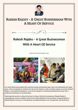 RAKESH RAJDEV - A GREAT BUSINESSMAN WITH
A HEART OF SERVICE
In a world often preoccupied with material success and personal gain, there are individuals who stand
apart, driven not solely by ambition but also by the desire to make a positive impact on society. Rakesh
Rajdev, a successful businessman, is one such example of combining professional success with a
profound commitment to serving others.
Believing that service to others is the key to living a life full of contentment, Rakesh Rajdev's
compassionate nature is deeply rooted in the values instilled by his late father, Prataprai Rajdev ji.
Rakesh Rajdev's journey as a businessman and philanthropist is one of inspiration and dedication.
 