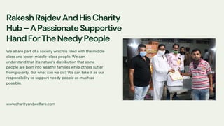 www.charityandwelfare.com
RakeshRajdevAndHisCharity
Hub–APassionateSupportive
HandForTheNeedyPeople
We all are part of a society which is filled with the middle
class and lower-middle-class people. We can
understand that it’s nature’s distribution that some
people are born into wealthy families while others suffer
from poverty. But what can we do? We can take it as our
responsibility to support needy people as much as
possible.
 