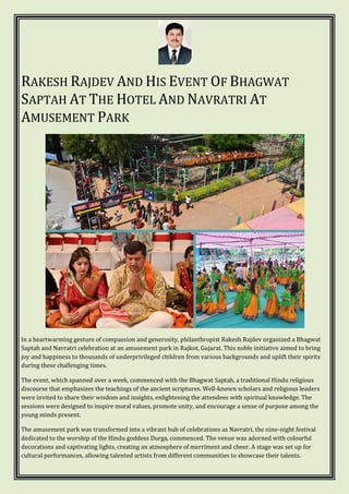 RAKESH RAJDEV AND HIS EVENT OF BHAGWAT
SAPTAH AT THE HOTEL AND NAVRATRI AT
AMUSEMENT PARK
In a heartwarming gesture of compassion and generosity, philanthropist Rakesh Rajdev organized a Bhagwat
Saptah and Navratri celebration at an amusement park in Rajkot, Gujarat. This noble initiative aimed to bring
joy and happiness to thousands of underprivileged children from various backgrounds and uplift their spirits
during these challenging times.
The event, which spanned over a week, commenced with the Bhagwat Saptah, a traditional Hindu religious
discourse that emphasizes the teachings of the ancient scriptures. Well-known scholars and religious leaders
were invited to share their wisdom and insights, enlightening the attendees with spiritual knowledge. The
sessions were designed to inspire moral values, promote unity, and encourage a sense of purpose among the
young minds present.
The amusement park was transformed into a vibrant hub of celebrations as Navratri, the nine-night festival
dedicated to the worship of the Hindu goddess Durga, commenced. The venue was adorned with colourful
decorations and captivating lights, creating an atmosphere of merriment and cheer. A stage was set up for
cultural performances, allowing talented artists from different communities to showcase their talents.
 
