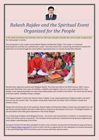 Rakesh Rajdev and the Spiritual Event
Organized for the People
In this world of hesitation and confusion, there are still many examples of people who serve as hope and generosity
for many people in society.
One among them is the couple namely Rakesh Rajdev and Rupal ben Rajdev. The couple is a renowned
businessperson and they are a philanthropic couple. They have shown their unwavering commitment towards the
betterment of society through the social welfare organization they run namely Kanuda Mitra Mandal.
Recently they organized a grand event Bhagwat Saptah. The event was held on the 4thof January, 2022. It was a
great event that holds more value of reliability, credibility and integrity. Since it is a very useful event for many
people, it was organized grandly and many honourable people were invited to the festival. This event was the desire
of his late mother, Vimlaben Pratap rai Rajdev.
This Bhagwat Saptah is held at the Seasons Hotel in Rajkot. It was a great gathering of religious leaders and saints
from all over the country India. The people include Badri Kedarnath, the leader Saint of Dwarka’s temple and
Shankar achary.
Despite the restrictions due to the pandemic, Rakesh Rajdev and Rupal ben Rajdev invited many old people from old
age homes and also children who were suffering from Leukemia to participate in the event. The Bhagwat Saptah is a
sacred tradition that holds great importance in the Hindu Religion.
It is a week-long recitation of the Bhagwat Purana – one of the most revered texts in Hinduism. It narrated the story
of the Lord Vishnu and his incarnations. The recitation of the sacred text is believed to bring spiritual enlightenment
and a deeper understanding of the divine.
During the festival, the devotees will gather to listen to the recitation and also hear the devotional songs and hymns.
Hence Rakesh Rajdev organized this event so that it will be an opportunity for the individuals to immerse themselves
in the sacred teachings of the Lord Vishnu and to connect with their spiritual selves.
 