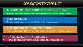 COMMUNITY IMPACT
1
Ppt on community
impact
 UNEMPLOYMENT INCREASES .
• Due to disaster people may loose their livelihood
 LOSS OF PUBLIC INFRASTRUCTURE.
• Due to disaster there may be that the public building collased
 LOSS OF LIFE AND PROPERT Y ON LARGE SCALE .
it may be that some people may loss their life in disaster and also property may get damaged.
 LOSS OF CROPS.
• The crops may die either due to excess of water or due to lake of water.
 