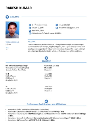 RAKESH KUMAR
BSC in Information Technology Graduated,July2011
Thiruvalluvaruniversity(Regular) Marks 62%
Serkadu, Vellore, Tamil Nadu Division2
10+2 June 2008
K.V R.K.Puram Marks 49%
CBSE Board Division2
NewDelhi,Delhi
10 June 2006
K.V R.K.Puram Marks 57%
CBSE Board Division2
NewDelhi,Delhi
 Completed CCNACertification(InternationalCertification).
 CertifiedinCyberoamcertifiedNetwork&SecurityProfessional(CCNSP) in2015.
 CompletedSecuritycourse inCCNPsecurity(ASA) andCheckpointFirewall (CCSA &CCSE) fromNetworkBridge
in2016.
 Completed MicrosoftCertificationin ServerVirtualizationwithWindowsServerHyper-V(2012) in2014.
 Completed GNPcourse fromNIIT(MCITP,A+ & CCNAetc.) in2012.
WORK EXPERIENCE
5 Years
AGE
27
ABOUT ME
I am a hardworking,honestindividual.Iama goodtimekeeper,alwayswillingto
learnnewskills.Iamfriendly,helpful andpolite,have agoodsense of humor.Iam
able to workindependentlyinbusyenvironmentsandalsowithinateamsetting.I
am outgoingandtactful,and able tolisteneffectivelywhensolvingproblems.
Education
Professional Qualifications and Affiliations
About Me
5, 4 Years experience
January22, 1990
NewDelhi,Delhi
Linkedin.com/in/rakesh-kumar-98313994
+91.8447757254
Rakesh.km1990@gmail.com
 