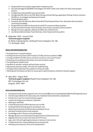  Responsible forsecuringthe organization networksecurity.
 SoundKnowledgeof LAN/WAN Technologies:STP,RSTP,VLAN,InterVLAN,VTP,Etherchannel/port-
channel.
 Configurationof ArubaWIFIaccesspoints(IAP).
 ConfiguringUTM- Site to site VPN,WebFiltering,Contentfiltering,applicationFiltering, Policies,Antivirus
IPS/IDSetc. on Fortigate andCyberoamFirewall.
 Checkinglogsforalerts.
 EscalationwithISP (Reliance,Bharti Airtel &SIFY) for NetworkdownTime, SLA uptime &new location
connectivityfeasibility.
 DesigndifferentVLAN’sforAccessPointandCCTV’scamerasat New Locations.
 Use Remote AdministrationToolslikePutty,TeamViewer,anydeskandAmmyadmin.
 Manage firmware upgrades,Backupsof UTMas per schedule time.
 Use Remote AdministrationToolslikePutty,TeamViewerandAmmyadmin.
 September 2014 – January 2015
Technical support engineer
Air Works Engineering Pvt. Ltd (Payroll Team Computers Pvt. ltd)
T-3. IGI Airport, Delhi
ROLES AND RESPONSIBILITIES:
 Provided Level 1 network support.
 Configured and setup Sonic wall Firewalls (TZ 105) and Cisco switches (2900).
 Configured DHCP and VPN (site to site IPsec tunnel) on sonic wall Firewall.
 Preparing and sending the daily down time and utilization report.
 Fixing Network related Faults.
 Handled all switches network with port base security.
 Maintained switches VLANs, VTP and Inter VLAN Routing.
 Configured & troubleshoot the problem of Polycom codec.
 Working with third party vendors for new project implementations related to network support.
 April 2013 – August 2014
Technical support engineer (Payroll TeamComputers Pvt. ltd)
NIIT Technologies Pvt. Ltd
Gurgaon, Delhi - NCR
ROLES AND RESPONSIBILITIES:
 Givingtechnical &remote supporttoend-useraround1000 users(includingNoida&Manila(Philippines)users).
 Overall responsibilityforthe dayto daycalls,helpdeskticketandhandle escalatedcalls.
 Provide Tier2 and Tier3 level technical support.
 Install andConfigure CiscoRouterinNetwork.
 Workingon ASA 5510.
 Create Remote accessVPN forRemote useronASA.
 CreatingVLAN andchangingportsaccording to uses.
 Networkportactivatesanddeactivate accordingtoitsuse.
 Settingof small & mediumsizednetworks.
 KnowledgeonWi-Fi RoutersLinksys&Netgear.
 Manage WirelessConnectivitybysettingthe Channel,SSIDandSecurity.
 Upgrade IOSof ciscorouterand switchviaTFTP server.
 Log’s call inISP while gettingdisturbance orlatencyinInternetLink.
 TroubleshootCitrix,internet&Networkconnective fault.
 Settingupuseraccounts,Permissionandpassword.
 
