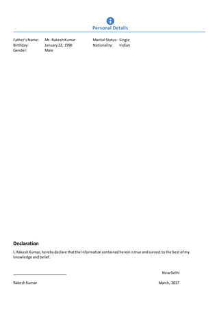 Father’sName: Mr. Rakesh Kumar Marital Status: Single
Birthday: January22, 1990 Nationality: Indian
Gender: Male
Declaration
I, RakeshKumar,herebydeclare thatthe informationcontainedhereinistrue andcorrect to the bestof my
knowledge andbelief.
___________________________ New Delhi
RakeshKumar March, 2017
Personal Details
 