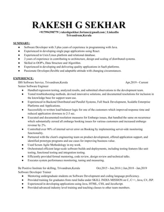RAKESH G SEKHAR
+917994398779 | ​rakeshgsekhar.fortune@gmail.com​ | ​LinkedIn
Trivandrum,Kerala
SUMMARY:
● Software Developer with 3 plus years of experience in programming with Java.
● Experienced in developing single page applications using React.
● Experienced in Unix/Linux platform and relational database.
● 2 years of experience in contributing to architecture, design and scaling of distributed systems.
● Skilled in OOP's, Data Structure and Algorithm.
● Experienced in developing and delivering quality applications in SaaS platforms.
● Passionate Developer,flexible and adaptable attitude with changing circumstances.
EXPERIENCE:
IBS Software Service, Trivandrum,Kerala Apr,2019 - Current
Senior Software Engineer
● Handled regression testing, analyzed results, and submitted observations to the development team.
● Tested troubleshooting methods, devised innovative solutions, and documented resolutions for inclusion in
the knowledge base for support team use.
● Experienced in Backend Distributed and Parallel Systems, Full Stack Development, Scalable Enterprise
Platforms and Applications.
● Successfully re-written load balancer logic for one of the customers which improved response time and
reduced application slowness to 2-3 sec.
● Executed and documented resolution measures for Embargo issues, that handled the same on recurrence
which substantially zeroed all embargo booking issues for various customers and increased embargo
revenue by 2%.
● Controlled over 90% of internal server error on Booking by implementing server-side monitoring
functionality.
● Partnered with the client's engineering team on product development, offered application support, and
identified prototype programs and use cases for improving business value.
● Used Scrum Agile Methodology in my work.
● Orchestrated efficient large-scale software builds and deployments, including testing features like unit
testing, functional testing and integration testing.
● Efficiently provided formal mentoring, code review, design review and technical talks.
● Executes system performance monitoring, tuning and measuring.
Be Positive Institute for skilling, Trivandrum,Kerala Oct,2015 - Jun,2016 || Jun,2018 - Jan,2019
Software Developer Trainer
● Mentoring undergraduate students on Software Development and coding language proficiency.
● Provided training for graduates from rural India under SKILL INDIA MISSION on C, C++, Java, C#, JSP.
● Experienced in developing applications using Java, HTML, CSS, and JavaScript.
● Provided advanced industry level training and teaching classes to other team members.
 