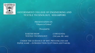 GOVERNMENT COLLEGE OF ENGINEERING AND
TEXTILE TECHNOLOGY, SERAMPORE
PRESENTATION ON
“Objects in Python"
Presented by
RAKESH SHAW (11001421024)
TEXTILE TECHNOLOGY (3rd year, 6th sem)
UNDER THE GUIDANCE OF SMT. PRIYANKA MA'AM
PAPER NAME :- INTRODUCTION TO PYTHON (OETT-601B)
 