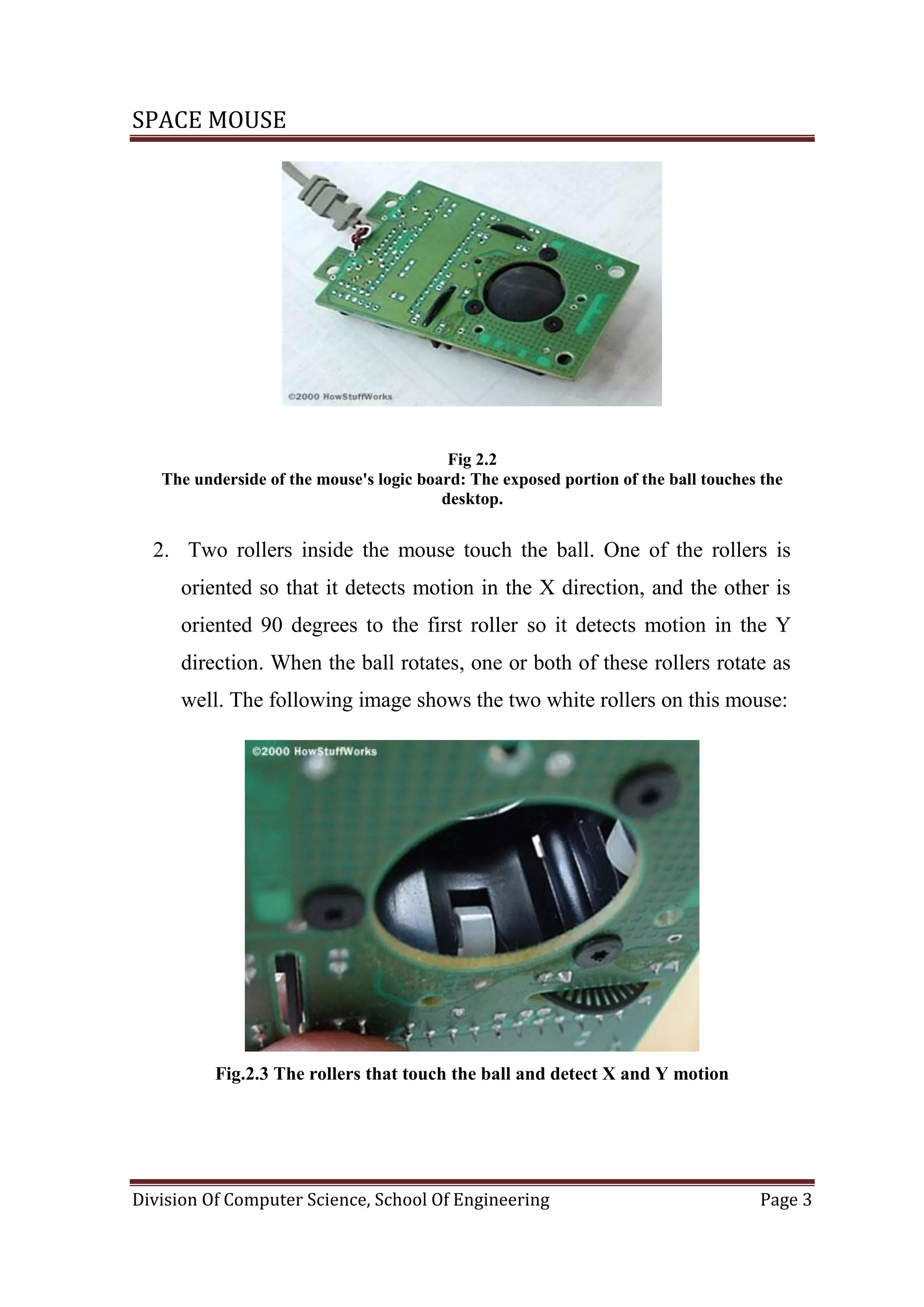 SPACE MOUSE
Division Of Computer Science, School Of Engineering Page 3
Fig 2.2
The underside of the mouse's logic board: The exposed portion of the ball touches the
desktop.
2. Two rollers inside the mouse touch the ball. One of the rollers is
oriented so that it detects motion in the X direction, and the other is
oriented 90 degrees to the first roller so it detects motion in the Y
direction. When the ball rotates, one or both of these rollers rotate as
well. The following image shows the two white rollers on this mouse:
Fig.2.3 The rollers that touch the ball and detect X and Y motion
 