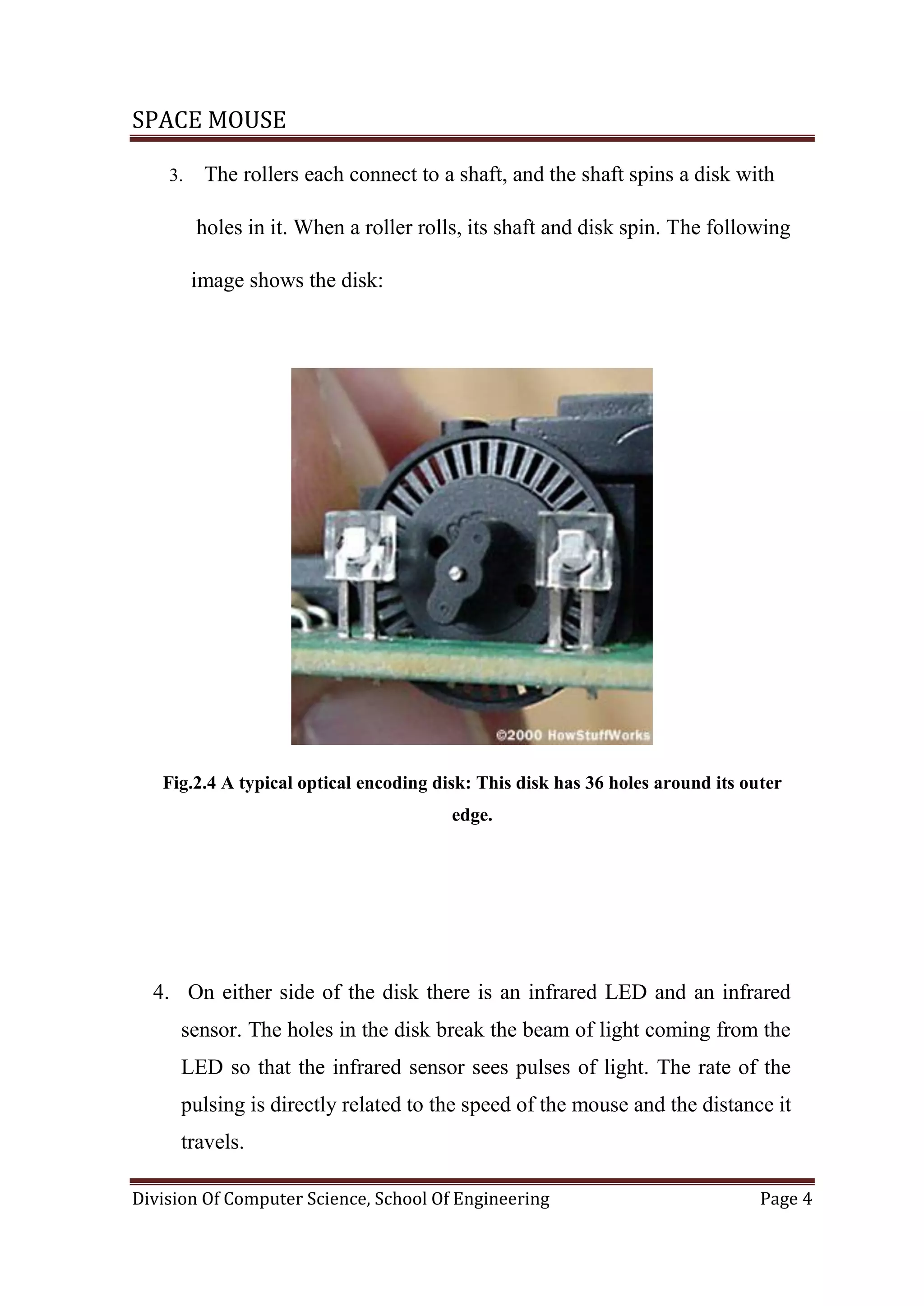 SPACE MOUSE
Division Of Computer Science, School Of Engineering Page 4
3. The rollers each connect to a shaft, and the shaft spins a disk with
holes in it. When a roller rolls, its shaft and disk spin. The following
image shows the disk:
Fig.2.4 A typical optical encoding disk: This disk has 36 holes around its outer
edge.
4. On either side of the disk there is an infrared LED and an infrared
sensor. The holes in the disk break the beam of light coming from the
LED so that the infrared sensor sees pulses of light. The rate of the
pulsing is directly related to the speed of the mouse and the distance it
travels.
 