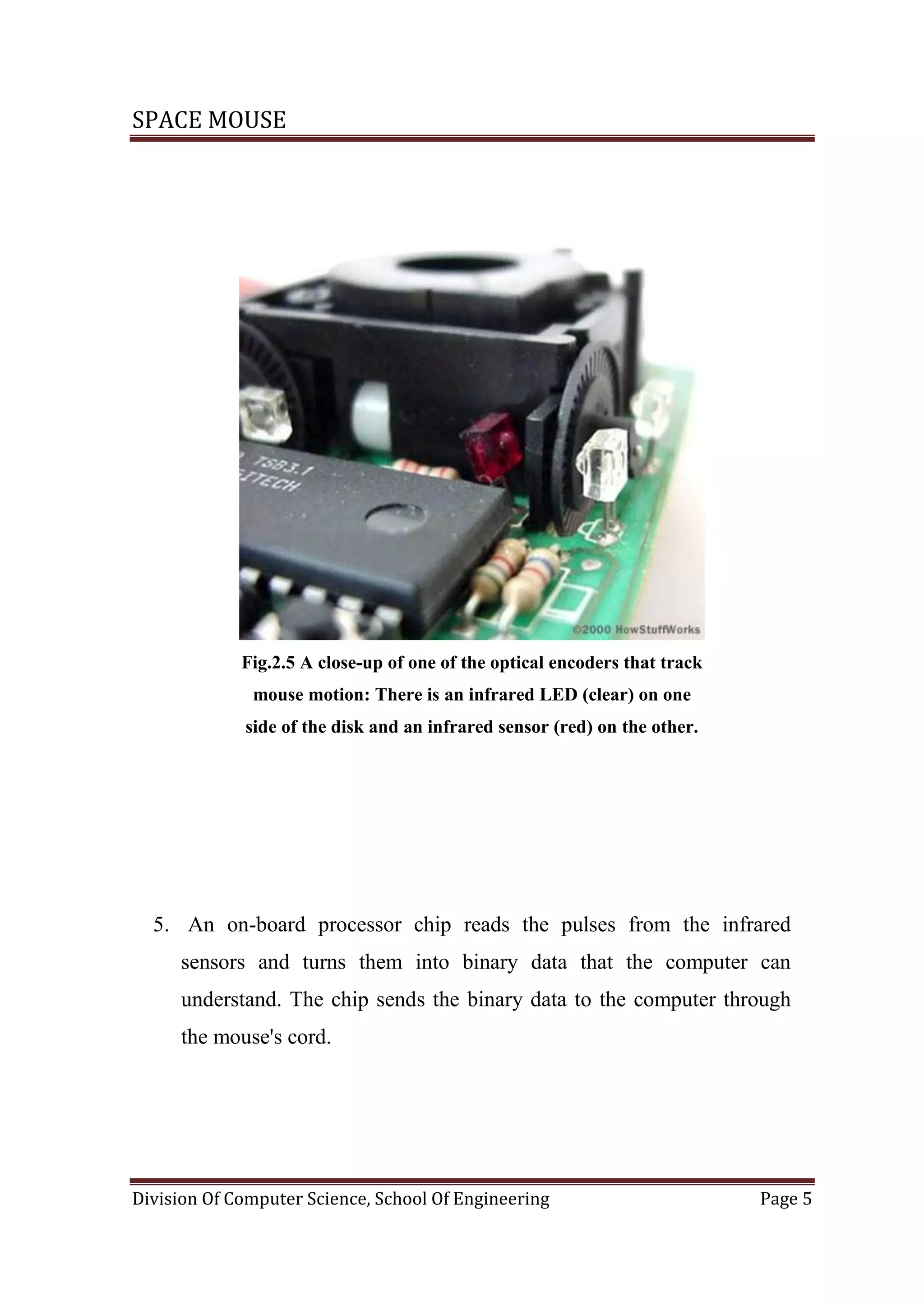 SPACE MOUSE
Division Of Computer Science, School Of Engineering Page 5
Fig.2.5 A close-up of one of the optical encoders that track
mouse motion: There is an infrared LED (clear) on one
side of the disk and an infrared sensor (red) on the other.
5. An on-board processor chip reads the pulses from the infrared
sensors and turns them into binary data that the computer can
understand. The chip sends the binary data to the computer through
the mouse's cord.
 