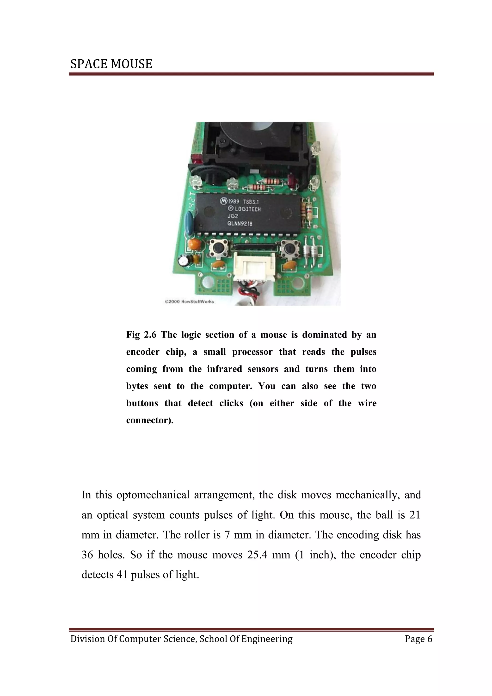 SPACE MOUSE
Division Of Computer Science, School Of Engineering Page 6
Fig 2.6 The logic section of a mouse is dominated by an
encoder chip, a small processor that reads the pulses
coming from the infrared sensors and turns them into
bytes sent to the computer. You can also see the two
buttons that detect clicks (on either side of the wire
connector).
In this optomechanical arrangement, the disk moves mechanically, and
an optical system counts pulses of light. On this mouse, the ball is 21
mm in diameter. The roller is 7 mm in diameter. The encoding disk has
36 holes. So if the mouse moves 25.4 mm (1 inch), the encoder chip
detects 41 pulses of light.
 