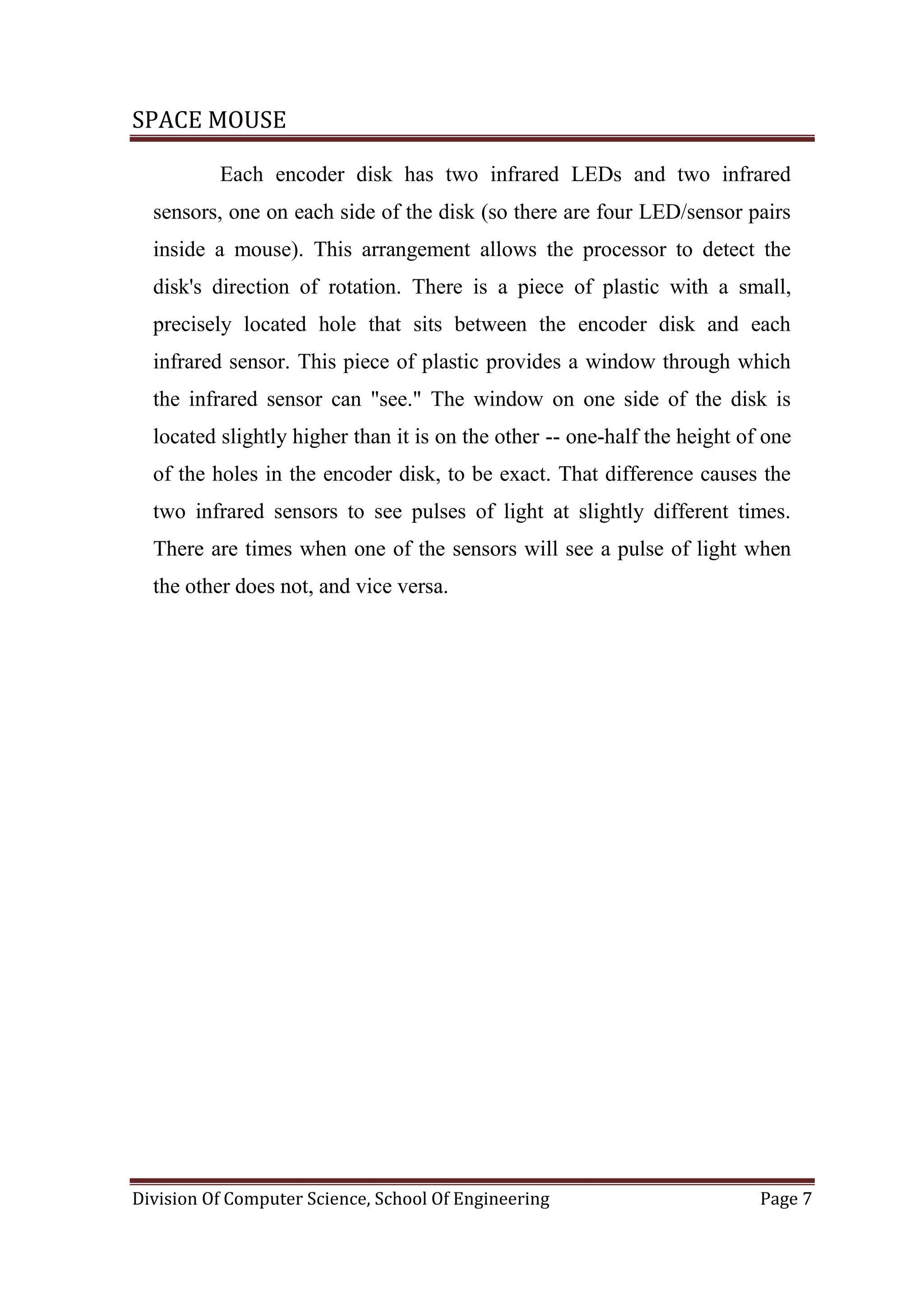 SPACE MOUSE
Division Of Computer Science, School Of Engineering Page 7
Each encoder disk has two infrared LEDs and two infrared
sensors, one on each side of the disk (so there are four LED/sensor pairs
inside a mouse). This arrangement allows the processor to detect the
disk's direction of rotation. There is a piece of plastic with a small,
precisely located hole that sits between the encoder disk and each
infrared sensor. This piece of plastic provides a window through which
the infrared sensor can "see." The window on one side of the disk is
located slightly higher than it is on the other -- one-half the height of one
of the holes in the encoder disk, to be exact. That difference causes the
two infrared sensors to see pulses of light at slightly different times.
There are times when one of the sensors will see a pulse of light when
the other does not, and vice versa.
 