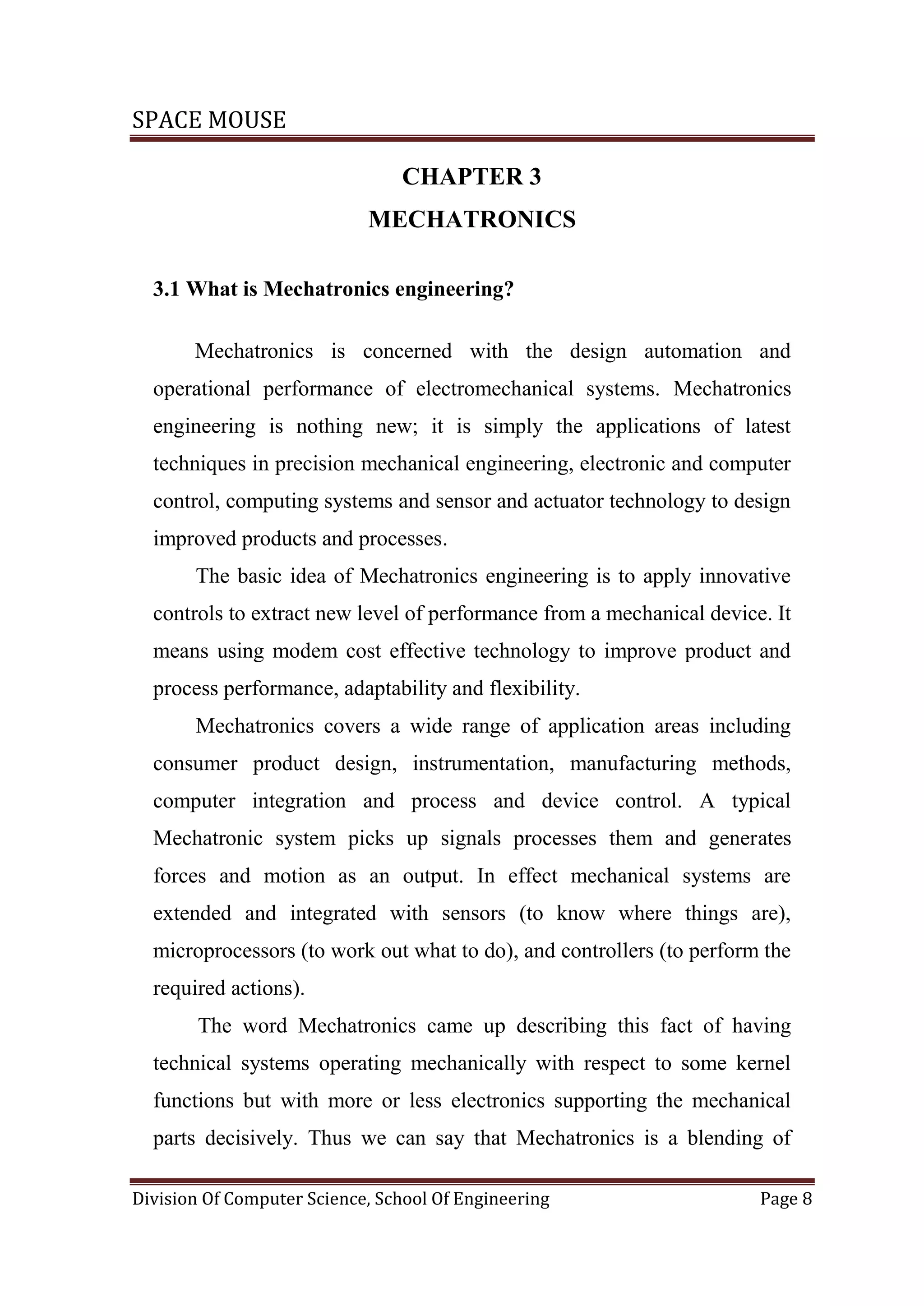 SPACE MOUSE
Division Of Computer Science, School Of Engineering Page 8
CHAPTER 3
MECHATRONICS
3.1 What is Mechatronics engineering?
Mechatronics is concerned with the design automation and
operational performance of electromechanical systems. Mechatronics
engineering is nothing new; it is simply the applications of latest
techniques in precision mechanical engineering, electronic and computer
control, computing systems and sensor and actuator technology to design
improved products and processes.
The basic idea of Mechatronics engineering is to apply innovative
controls to extract new level of performance from a mechanical device. It
means using modem cost effective technology to improve product and
process performance, adaptability and flexibility.
Mechatronics covers a wide range of application areas including
consumer product design, instrumentation, manufacturing methods,
computer integration and process and device control. A typical
Mechatronic system picks up signals processes them and generates
forces and motion as an output. In effect mechanical systems are
extended and integrated with sensors (to know where things are),
microprocessors (to work out what to do), and controllers (to perform the
required actions).
The word Mechatronics came up describing this fact of having
technical systems operating mechanically with respect to some kernel
functions but with more or less electronics supporting the mechanical
parts decisively. Thus we can say that Mechatronics is a blending of
 