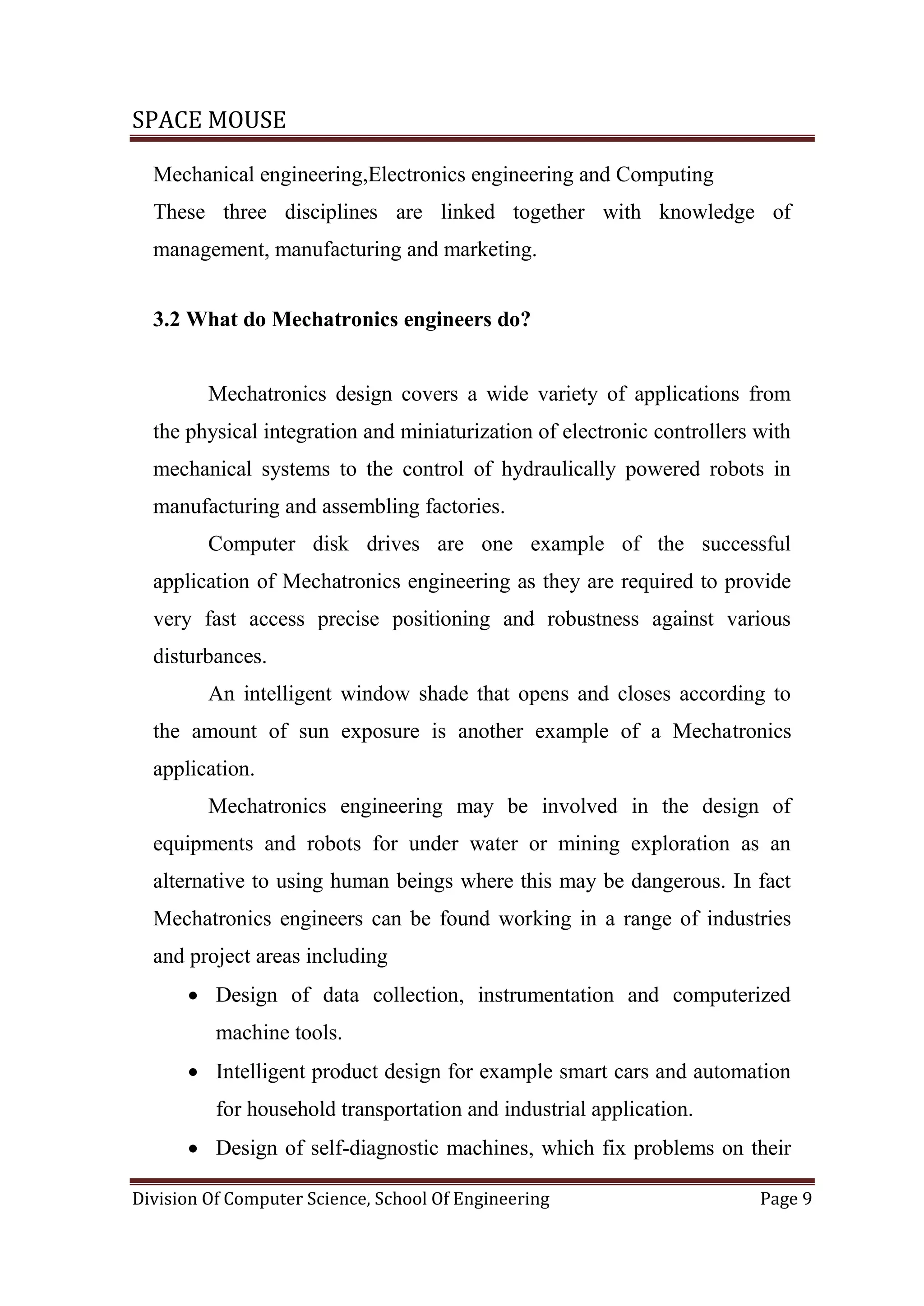 SPACE MOUSE
Division Of Computer Science, School Of Engineering Page 9
Mechanical engineering,Electronics engineering and Computing
These three disciplines are linked together with knowledge of
management, manufacturing and marketing.
3.2 What do Mechatronics engineers do?
Mechatronics design covers a wide variety of applications from
the physical integration and miniaturization of electronic controllers with
mechanical systems to the control of hydraulically powered robots in
manufacturing and assembling factories.
Computer disk drives are one example of the successful
application of Mechatronics engineering as they are required to provide
very fast access precise positioning and robustness against various
disturbances.
An intelligent window shade that opens and closes according to
the amount of sun exposure is another example of a Mechatronics
application.
Mechatronics engineering may be involved in the design of
equipments and robots for under water or mining exploration as an
alternative to using human beings where this may be dangerous. In fact
Mechatronics engineers can be found working in a range of industries
and project areas including
 Design of data collection, instrumentation and computerized
machine tools.
 Intelligent product design for example smart cars and automation
for household transportation and industrial application.
 Design of self-diagnostic machines, which fix problems on their
 