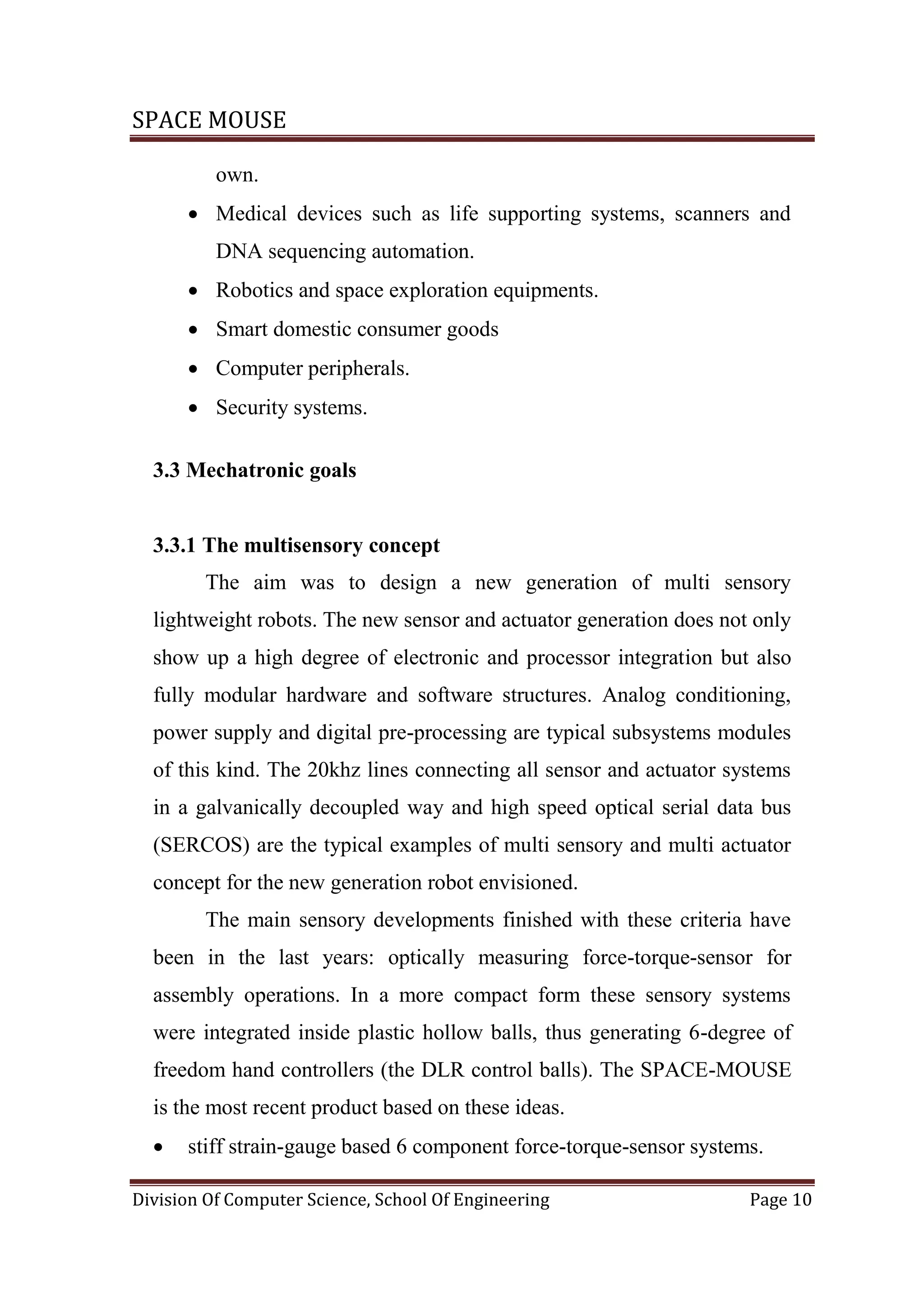 SPACE MOUSE
Division Of Computer Science, School Of Engineering Page 10
own.
 Medical devices such as life supporting systems, scanners and
DNA sequencing automation.
 Robotics and space exploration equipments.
 Smart domestic consumer goods
 Computer peripherals.
 Security systems.
3.3 Mechatronic goals
3.3.1 The multisensory concept
The aim was to design a new generation of multi sensory
lightweight robots. The new sensor and actuator generation does not only
show up a high degree of electronic and processor integration but also
fully modular hardware and software structures. Analog conditioning,
power supply and digital pre-processing are typical subsystems modules
of this kind. The 20khz lines connecting all sensor and actuator systems
in a galvanically decoupled way and high speed optical serial data bus
(SERCOS) are the typical examples of multi sensory and multi actuator
concept for the new generation robot envisioned.
The main sensory developments finished with these criteria have
been in the last years: optically measuring force-torque-sensor for
assembly operations. In a more compact form these sensory systems
were integrated inside plastic hollow balls, thus generating 6-degree of
freedom hand controllers (the DLR control balls). The SPACE-MOUSE
is the most recent product based on these ideas.
 stiff strain-gauge based 6 component force-torque-sensor systems.
 