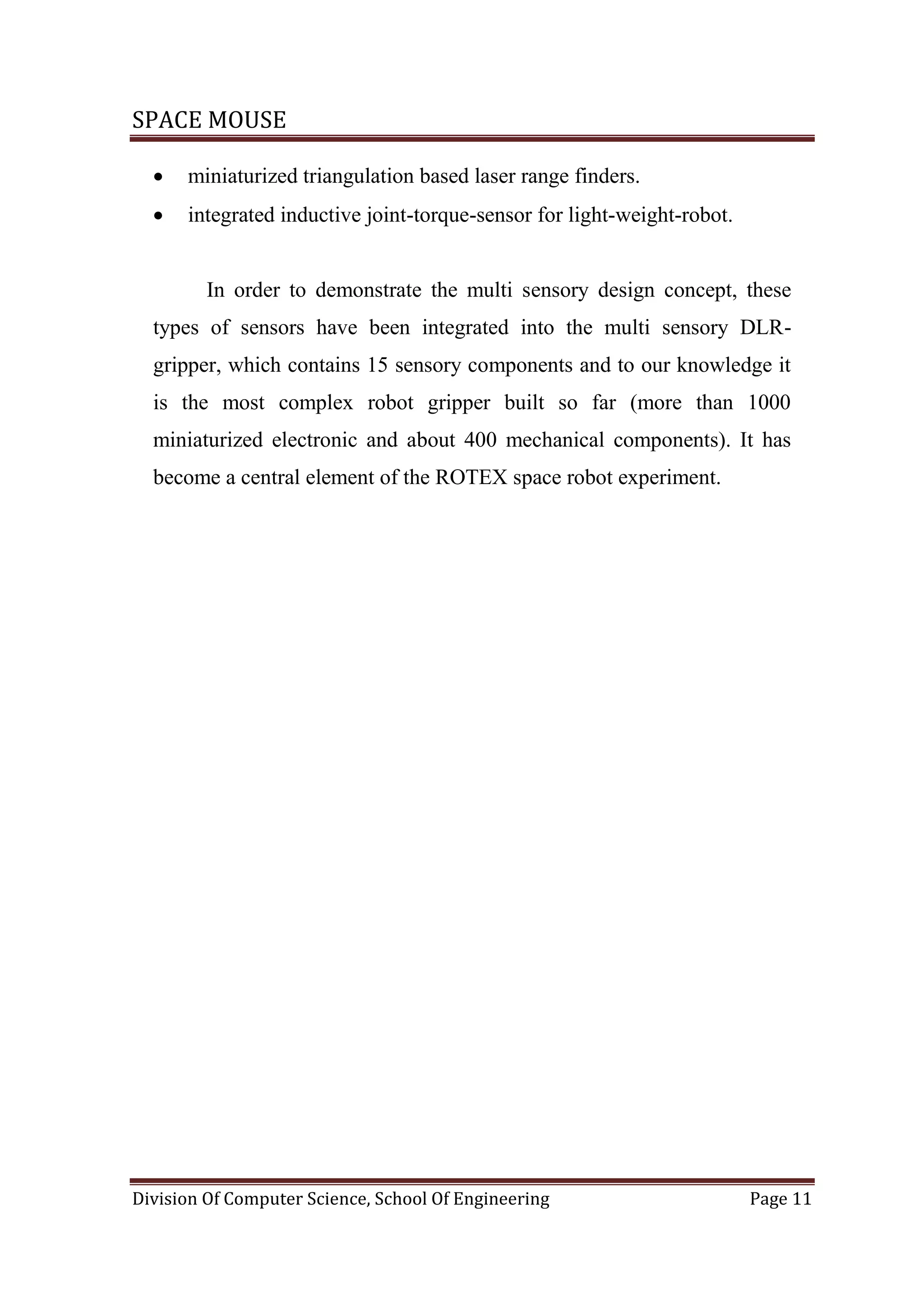 SPACE MOUSE
Division Of Computer Science, School Of Engineering Page 11
 miniaturized triangulation based laser range finders.
 integrated inductive joint-torque-sensor for light-weight-robot.
In order to demonstrate the multi sensory design concept, these
types of sensors have been integrated into the multi sensory DLR-
gripper, which contains 15 sensory components and to our knowledge it
is the most complex robot gripper built so far (more than 1000
miniaturized electronic and about 400 mechanical components). It has
become a central element of the ROTEX space robot experiment.
 