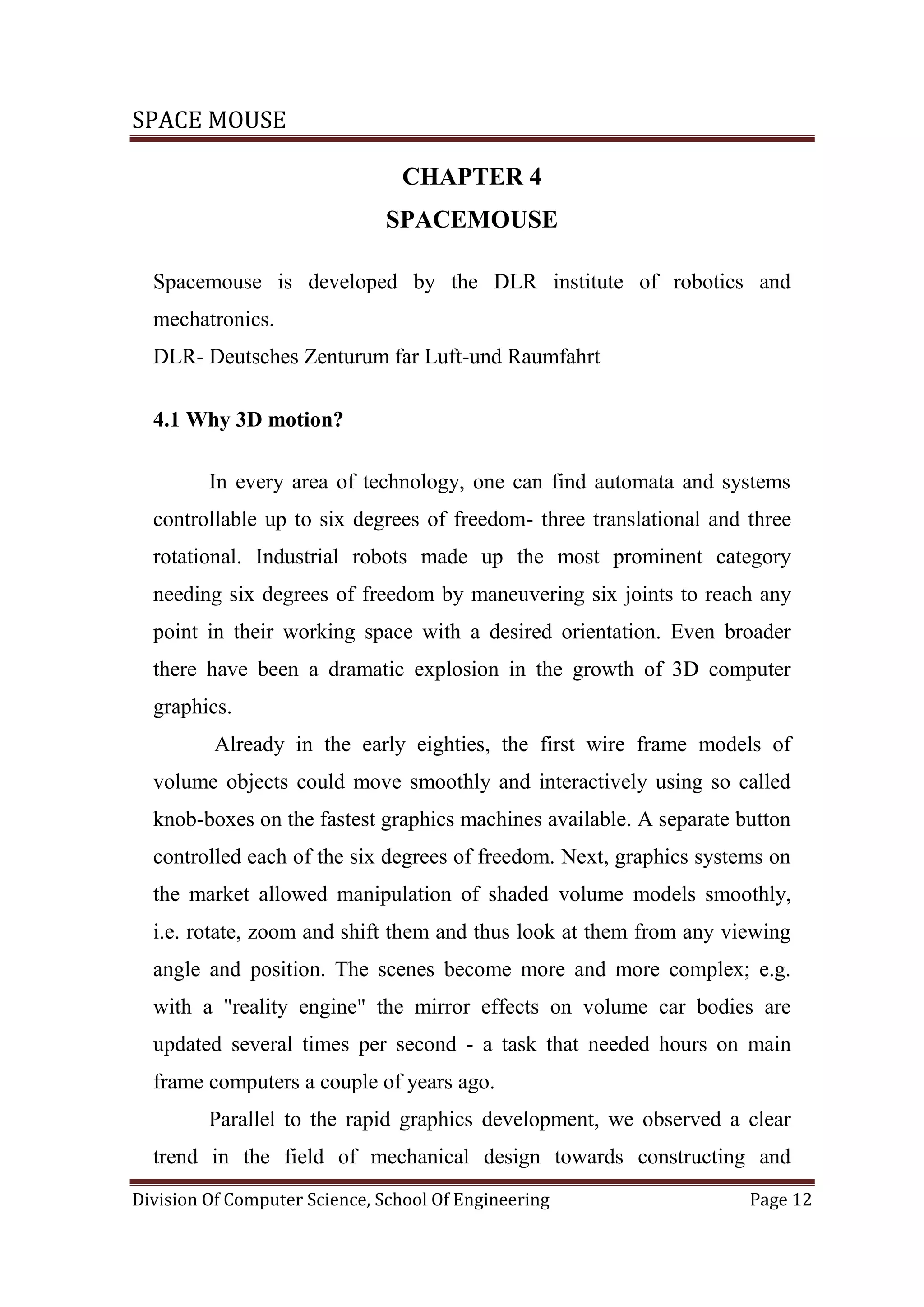 SPACE MOUSE
Division Of Computer Science, School Of Engineering Page 12
CHAPTER 4
SPACEMOUSE
Spacemouse is developed by the DLR institute of robotics and
mechatronics.
DLR- Deutsches Zenturum far Luft-und Raumfahrt
4.1 Why 3D motion?
In every area of technology, one can find automata and systems
controllable up to six degrees of freedom- three translational and three
rotational. Industrial robots made up the most prominent category
needing six degrees of freedom by maneuvering six joints to reach any
point in their working space with a desired orientation. Even broader
there have been a dramatic explosion in the growth of 3D computer
graphics.
Already in the early eighties, the first wire frame models of
volume objects could move smoothly and interactively using so called
knob-boxes on the fastest graphics machines available. A separate button
controlled each of the six degrees of freedom. Next, graphics systems on
the market allowed manipulation of shaded volume models smoothly,
i.e. rotate, zoom and shift them and thus look at them from any viewing
angle and position. The scenes become more and more complex; e.g.
with a "reality engine" the mirror effects on volume car bodies are
updated several times per second - a task that needed hours on main
frame computers a couple of years ago.
Parallel to the rapid graphics development, we observed a clear
trend in the field of mechanical design towards constructing and
 