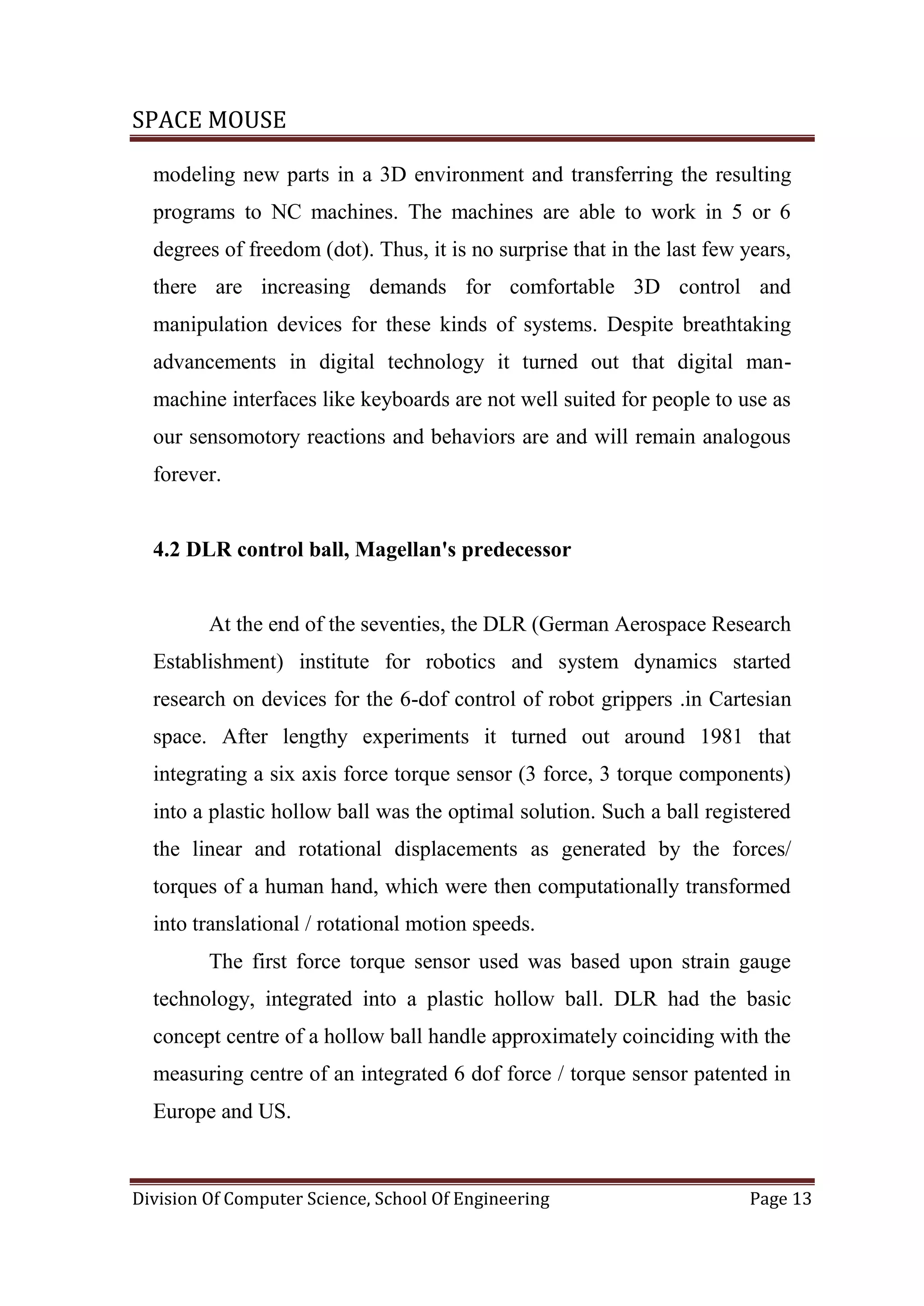 SPACE MOUSE
Division Of Computer Science, School Of Engineering Page 13
modeling new parts in a 3D environment and transferring the resulting
programs to NC machines. The machines are able to work in 5 or 6
degrees of freedom (dot). Thus, it is no surprise that in the last few years,
there are increasing demands for comfortable 3D control and
manipulation devices for these kinds of systems. Despite breathtaking
advancements in digital technology it turned out that digital man-
machine interfaces like keyboards are not well suited for people to use as
our sensomotory reactions and behaviors are and will remain analogous
forever.
4.2 DLR control ball, Magellan's predecessor
At the end of the seventies, the DLR (German Aerospace Research
Establishment) institute for robotics and system dynamics started
research on devices for the 6-dof control of robot grippers .in Cartesian
space. After lengthy experiments it turned out around 1981 that
integrating a six axis force torque sensor (3 force, 3 torque components)
into a plastic hollow ball was the optimal solution. Such a ball registered
the linear and rotational displacements as generated by the forces/
torques of a human hand, which were then computationally transformed
into translational / rotational motion speeds.
The first force torque sensor used was based upon strain gauge
technology, integrated into a plastic hollow ball. DLR had the basic
concept centre of a hollow ball handle approximately coinciding with the
measuring centre of an integrated 6 dof force / torque sensor patented in
Europe and US.
 