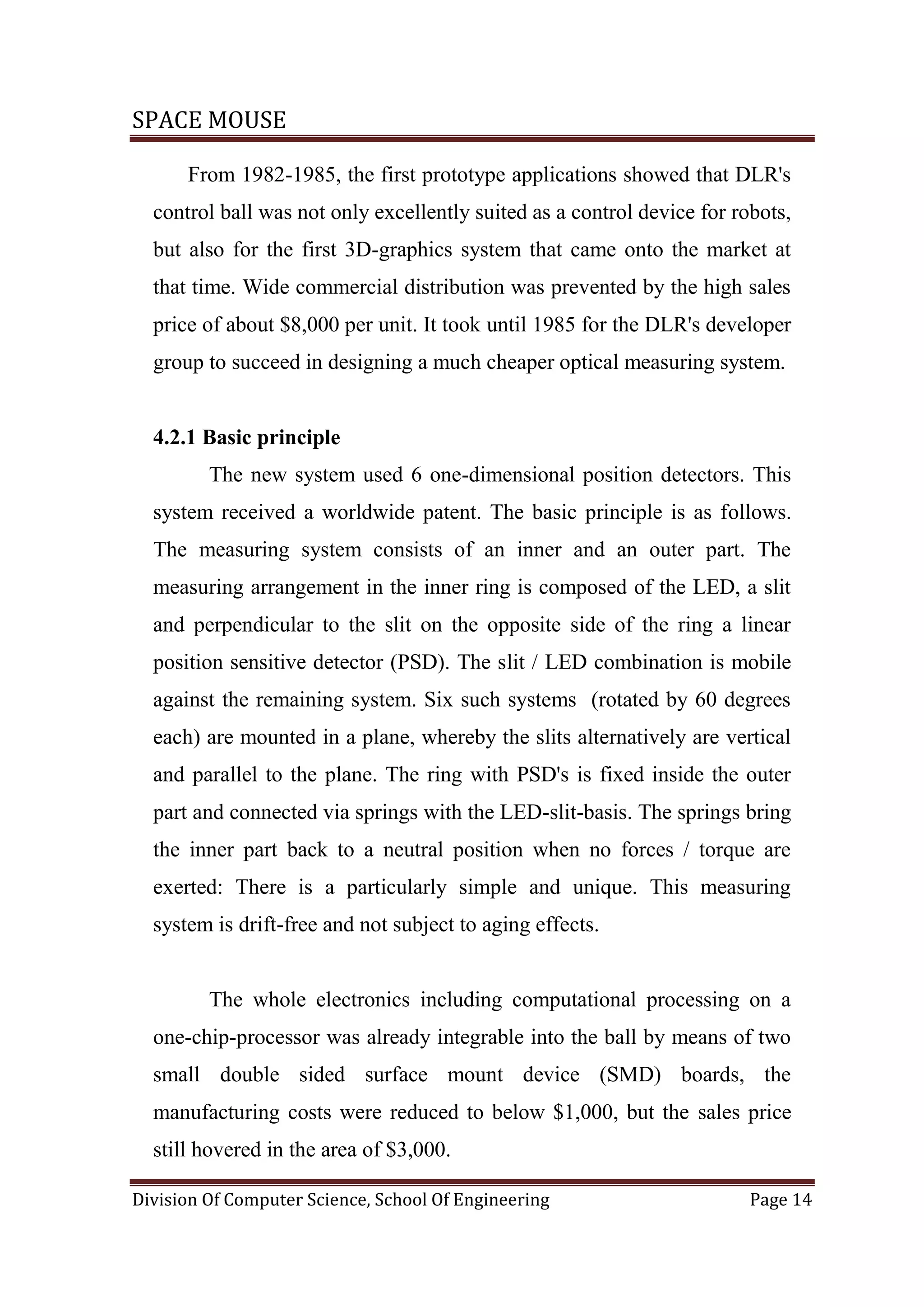 SPACE MOUSE
Division Of Computer Science, School Of Engineering Page 14
From 1982-1985, the first prototype applications showed that DLR's
control ball was not only excellently suited as a control device for robots,
but also for the first 3D-graphics system that came onto the market at
that time. Wide commercial distribution was prevented by the high sales
price of about $8,000 per unit. It took until 1985 for the DLR's developer
group to succeed in designing a much cheaper optical measuring system.
4.2.1 Basic principle
The new system used 6 one-dimensional position detectors. This
system received a worldwide patent. The basic principle is as follows.
The measuring system consists of an inner and an outer part. The
measuring arrangement in the inner ring is composed of the LED, a slit
and perpendicular to the slit on the opposite side of the ring a linear
position sensitive detector (PSD). The slit / LED combination is mobile
against the remaining system. Six such systems (rotated by 60 degrees
each) are mounted in a plane, whereby the slits alternatively are vertical
and parallel to the plane. The ring with PSD's is fixed inside the outer
part and connected via springs with the LED-slit-basis. The springs bring
the inner part back to a neutral position when no forces / torque are
exerted: There is a particularly simple and unique. This measuring
system is drift-free and not subject to aging effects.
The whole electronics including computational processing on a
one-chip-processor was already integrable into the ball by means of two
small double sided surface mount device (SMD) boards, the
manufacturing costs were reduced to below $1,000, but the sales price
still hovered in the area of $3,000.
 