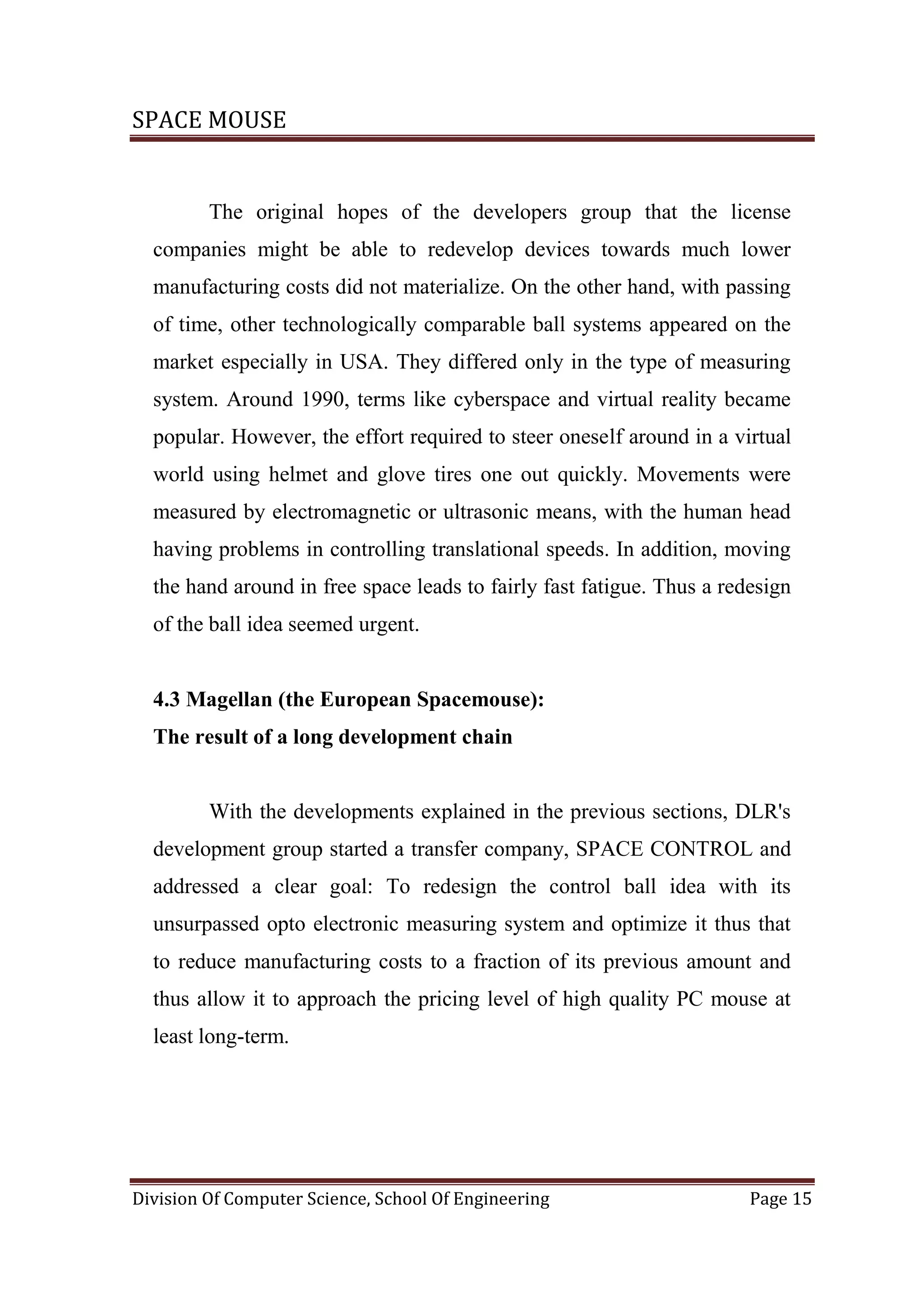 SPACE MOUSE
Division Of Computer Science, School Of Engineering Page 15
The original hopes of the developers group that the license
companies might be able to redevelop devices towards much lower
manufacturing costs did not materialize. On the other hand, with passing
of time, other technologically comparable ball systems appeared on the
market especially in USA. They differed only in the type of measuring
system. Around 1990, terms like cyberspace and virtual reality became
popular. However, the effort required to steer oneself around in a virtual
world using helmet and glove tires one out quickly. Movements were
measured by electromagnetic or ultrasonic means, with the human head
having problems in controlling translational speeds. In addition, moving
the hand around in free space leads to fairly fast fatigue. Thus a redesign
of the ball idea seemed urgent.
4.3 Magellan (the European Spacemouse):
The result of a long development chain
With the developments explained in the previous sections, DLR's
development group started a transfer company, SPACE CONTROL and
addressed a clear goal: To redesign the control ball idea with its
unsurpassed opto electronic measuring system and optimize it thus that
to reduce manufacturing costs to a fraction of its previous amount and
thus allow it to approach the pricing level of high quality PC mouse at
least long-term.
 
