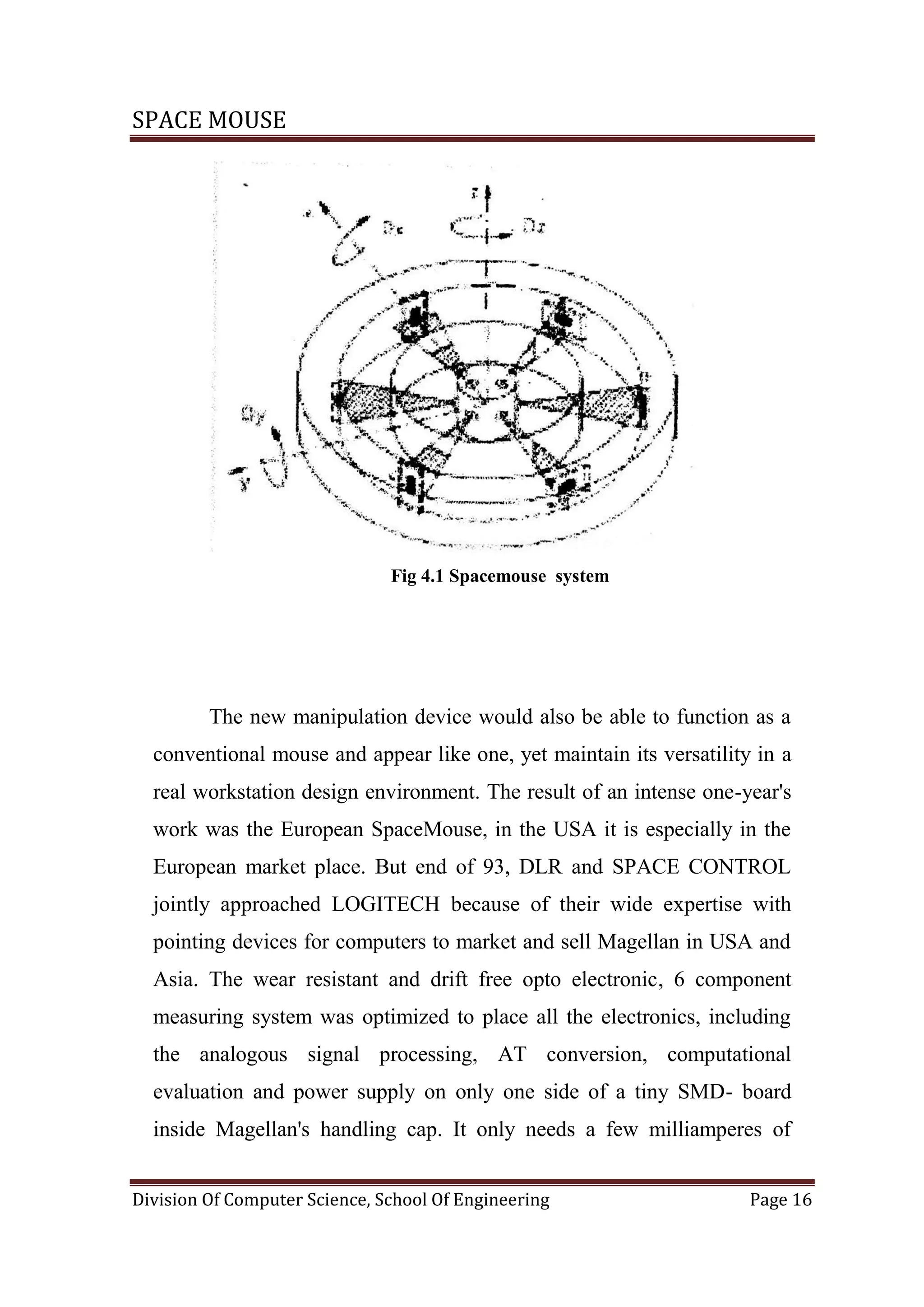 SPACE MOUSE
Division Of Computer Science, School Of Engineering Page 16
Fig 4.1 Spacemouse system
The new manipulation device would also be able to function as a
conventional mouse and appear like one, yet maintain its versatility in a
real workstation design environment. The result of an intense one-year's
work was the European SpaceMouse, in the USA it is especially in the
European market place. But end of 93, DLR and SPACE CONTROL
jointly approached LOGITECH because of their wide expertise with
pointing devices for computers to market and sell Magellan in USA and
Asia. The wear resistant and drift free opto electronic, 6 component
measuring system was optimized to place all the electronics, including
the analogous signal processing, AT conversion, computational
evaluation and power supply on only one side of a tiny SMD- board
inside Magellan's handling cap. It only needs a few milliamperes of
 