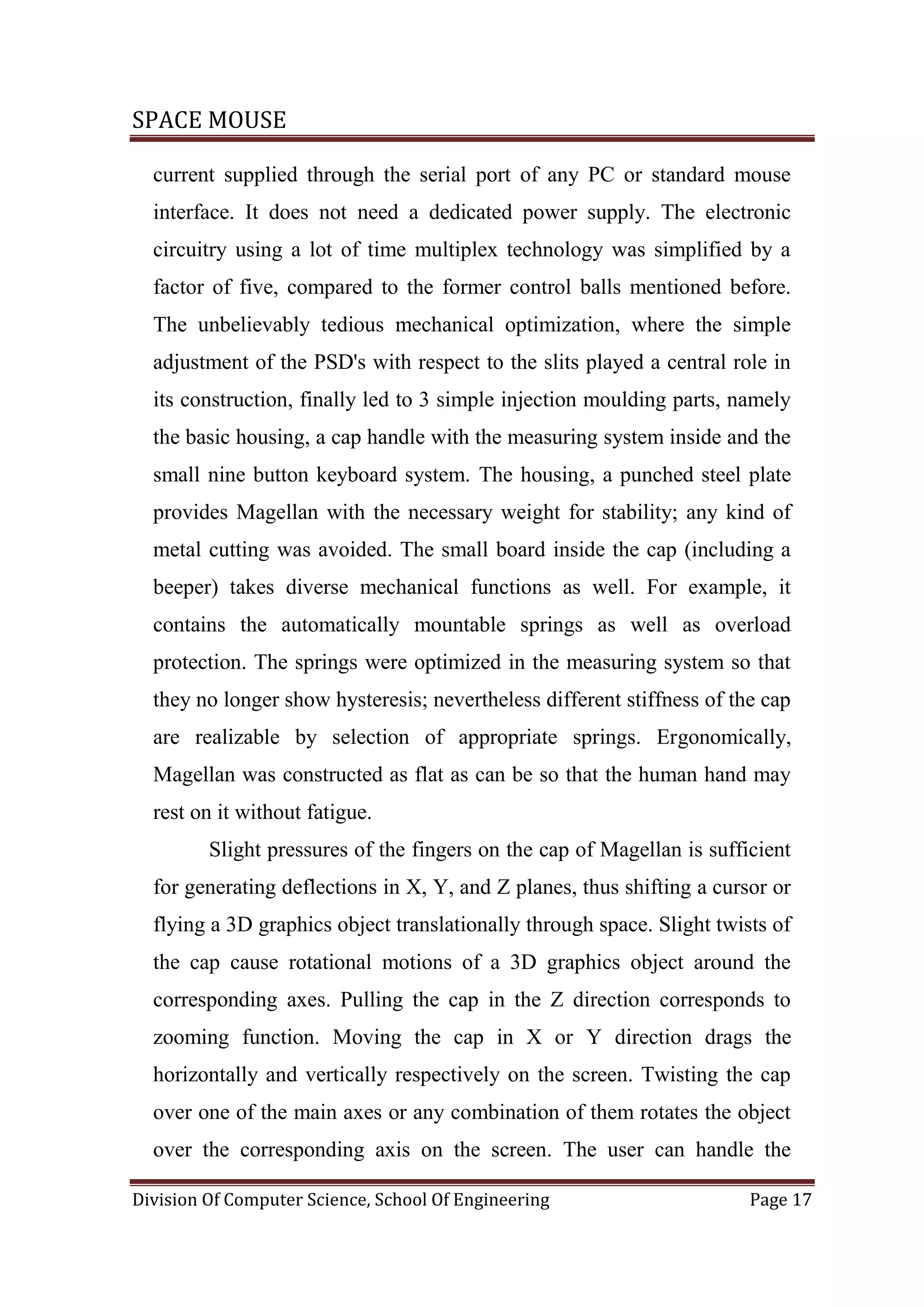 SPACE MOUSE
Division Of Computer Science, School Of Engineering Page 17
current supplied through the serial port of any PC or standard mouse
interface. It does not need a dedicated power supply. The electronic
circuitry using a lot of time multiplex technology was simplified by a
factor of five, compared to the former control balls mentioned before.
The unbelievably tedious mechanical optimization, where the simple
adjustment of the PSD's with respect to the slits played a central role in
its construction, finally led to 3 simple injection moulding parts, namely
the basic housing, a cap handle with the measuring system inside and the
small nine button keyboard system. The housing, a punched steel plate
provides Magellan with the necessary weight for stability; any kind of
metal cutting was avoided. The small board inside the cap (including a
beeper) takes diverse mechanical functions as well. For example, it
contains the automatically mountable springs as well as overload
protection. The springs were optimized in the measuring system so that
they no longer show hysteresis; nevertheless different stiffness of the cap
are realizable by selection of appropriate springs. Ergonomically,
Magellan was constructed as flat as can be so that the human hand may
rest on it without fatigue.
Slight pressures of the fingers on the cap of Magellan is sufficient
for generating deflections in X, Y, and Z planes, thus shifting a cursor or
flying a 3D graphics object translationally through space. Slight twists of
the cap cause rotational motions of a 3D graphics object around the
corresponding axes. Pulling the cap in the Z direction corresponds to
zooming function. Moving the cap in X or Y direction drags the
horizontally and vertically respectively on the screen. Twisting the cap
over one of the main axes or any combination of them rotates the object
over the corresponding axis on the screen. The user can handle the
 
