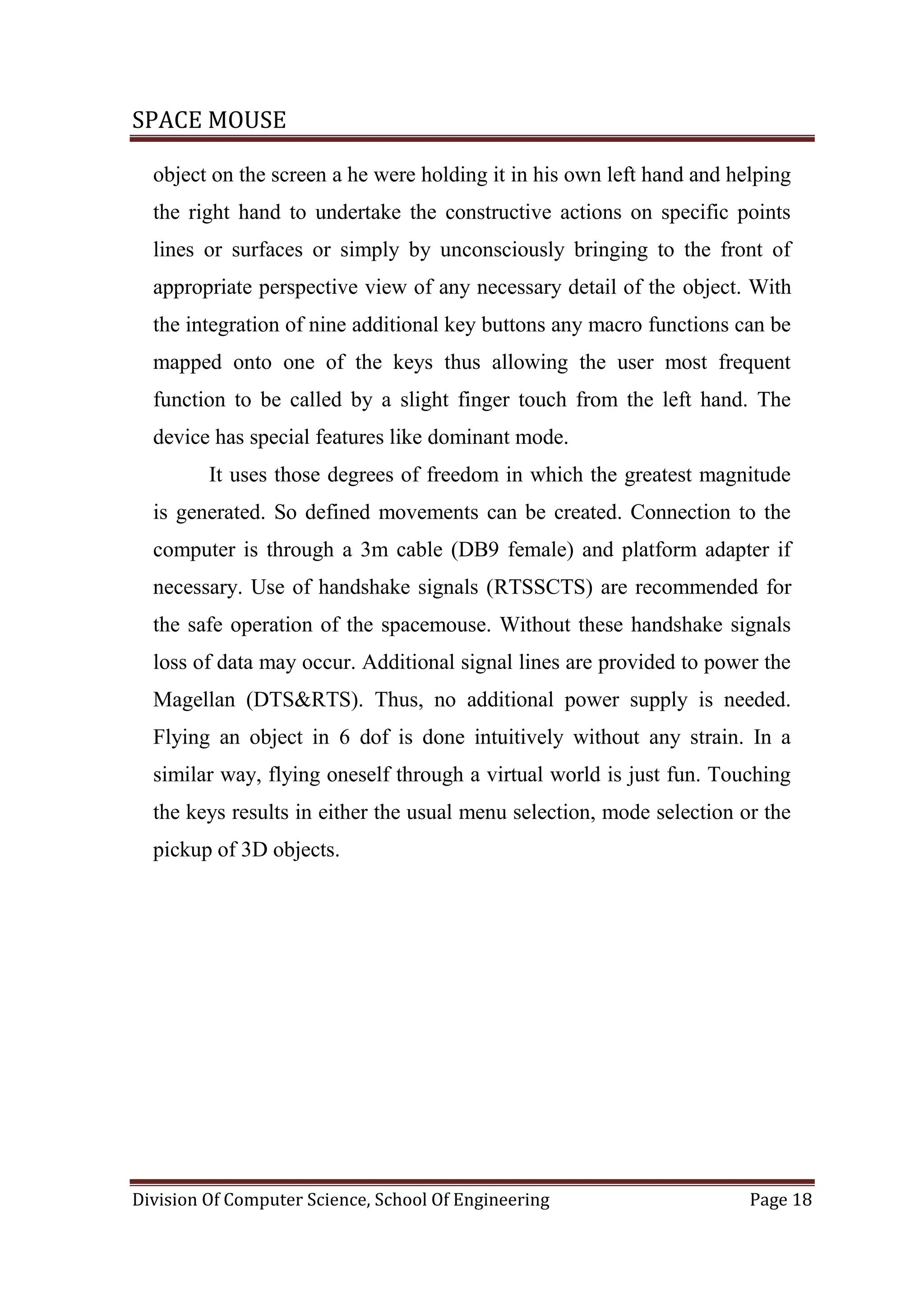 SPACE MOUSE
Division Of Computer Science, School Of Engineering Page 18
object on the screen a he were holding it in his own left hand and helping
the right hand to undertake the constructive actions on specific points
lines or surfaces or simply by unconsciously bringing to the front of
appropriate perspective view of any necessary detail of the object. With
the integration of nine additional key buttons any macro functions can be
mapped onto one of the keys thus allowing the user most frequent
function to be called by a slight finger touch from the left hand. The
device has special features like dominant mode.
It uses those degrees of freedom in which the greatest magnitude
is generated. So defined movements can be created. Connection to the
computer is through a 3m cable (DB9 female) and platform adapter if
necessary. Use of handshake signals (RTSSCTS) are recommended for
the safe operation of the spacemouse. Without these handshake signals
loss of data may occur. Additional signal lines are provided to power the
Magellan (DTS&RTS). Thus, no additional power supply is needed.
Flying an object in 6 dof is done intuitively without any strain. In a
similar way, flying oneself through a virtual world is just fun. Touching
the keys results in either the usual menu selection, mode selection or the
pickup of 3D objects.
 
