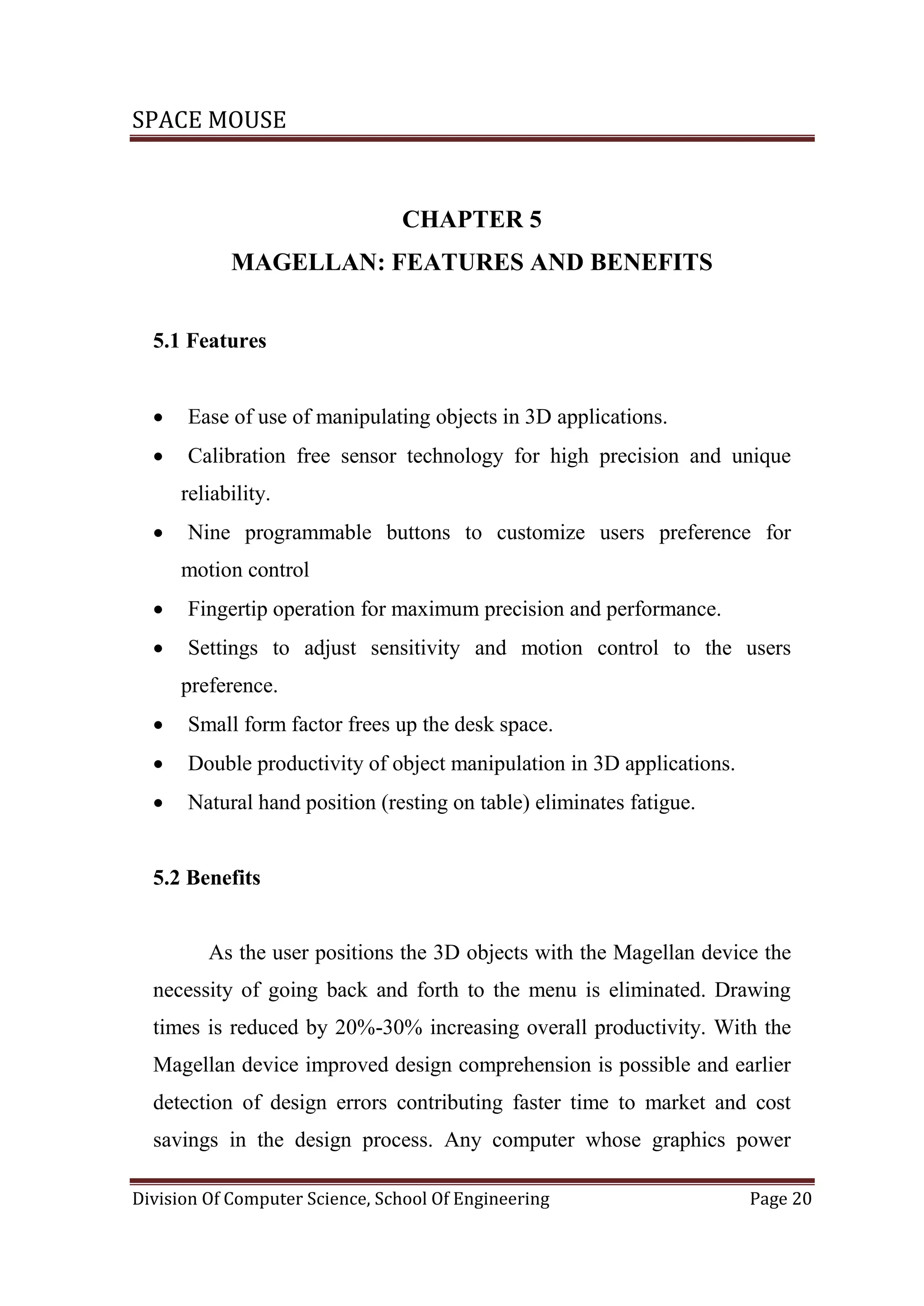 SPACE MOUSE
Division Of Computer Science, School Of Engineering Page 20
CHAPTER 5
MAGELLAN: FEATURES AND BENEFITS
5.1 Features
 Ease of use of manipulating objects in 3D applications.
 Calibration free sensor technology for high precision and unique
reliability.
 Nine programmable buttons to customize users preference for
motion control
 Fingertip operation for maximum precision and performance.
 Settings to adjust sensitivity and motion control to the users
preference.
 Small form factor frees up the desk space.
 Double productivity of object manipulation in 3D applications.
 Natural hand position (resting on table) eliminates fatigue.
5.2 Benefits
As the user positions the 3D objects with the Magellan device the
necessity of going back and forth to the menu is eliminated. Drawing
times is reduced by 20%-30% increasing overall productivity. With the
Magellan device improved design comprehension is possible and earlier
detection of design errors contributing faster time to market and cost
savings in the design process. Any computer whose graphics power
 