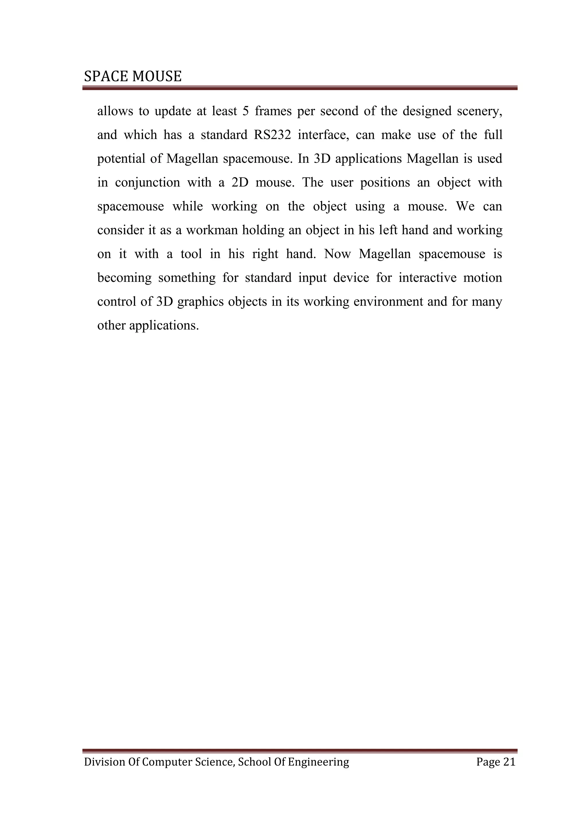 SPACE MOUSE
Division Of Computer Science, School Of Engineering Page 21
allows to update at least 5 frames per second of the designed scenery,
and which has a standard RS232 interface, can make use of the full
potential of Magellan spacemouse. In 3D applications Magellan is used
in conjunction with a 2D mouse. The user positions an object with
spacemouse while working on the object using a mouse. We can
consider it as a workman holding an object in his left hand and working
on it with a tool in his right hand. Now Magellan spacemouse is
becoming something for standard input device for interactive motion
control of 3D graphics objects in its working environment and for many
other applications.
 