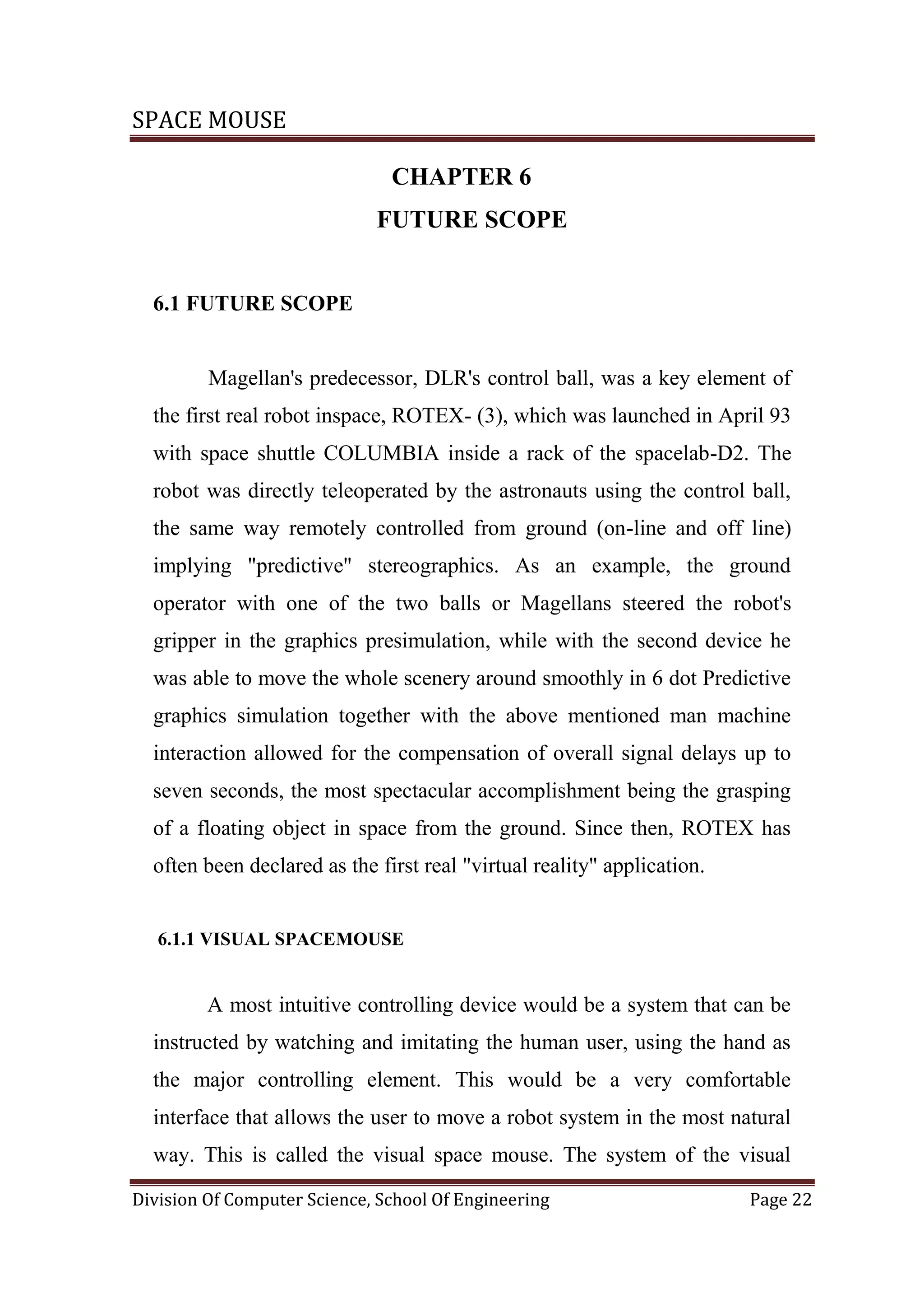 SPACE MOUSE
Division Of Computer Science, School Of Engineering Page 22
CHAPTER 6
FUTURE SCOPE
6.1 FUTURE SCOPE
Magellan's predecessor, DLR's control ball, was a key element of
the first real robot inspace, ROTEX- (3), which was launched in April 93
with space shuttle COLUMBIA inside a rack of the spacelab-D2. The
robot was directly teleoperated by the astronauts using the control ball,
the same way remotely controlled from ground (on-line and off line)
implying "predictive" stereographics. As an example, the ground
operator with one of the two balls or Magellans steered the robot's
gripper in the graphics presimulation, while with the second device he
was able to move the whole scenery around smoothly in 6 dot Predictive
graphics simulation together with the above mentioned man machine
interaction allowed for the compensation of overall signal delays up to
seven seconds, the most spectacular accomplishment being the grasping
of a floating object in space from the ground. Since then, ROTEX has
often been declared as the first real "virtual reality" application.
6.1.1 VISUAL SPACEMOUSE
A most intuitive controlling device would be a system that can be
instructed by watching and imitating the human user, using the hand as
the major controlling element. This would be a very comfortable
interface that allows the user to move a robot system in the most natural
way. This is called the visual space mouse. The system of the visual
 