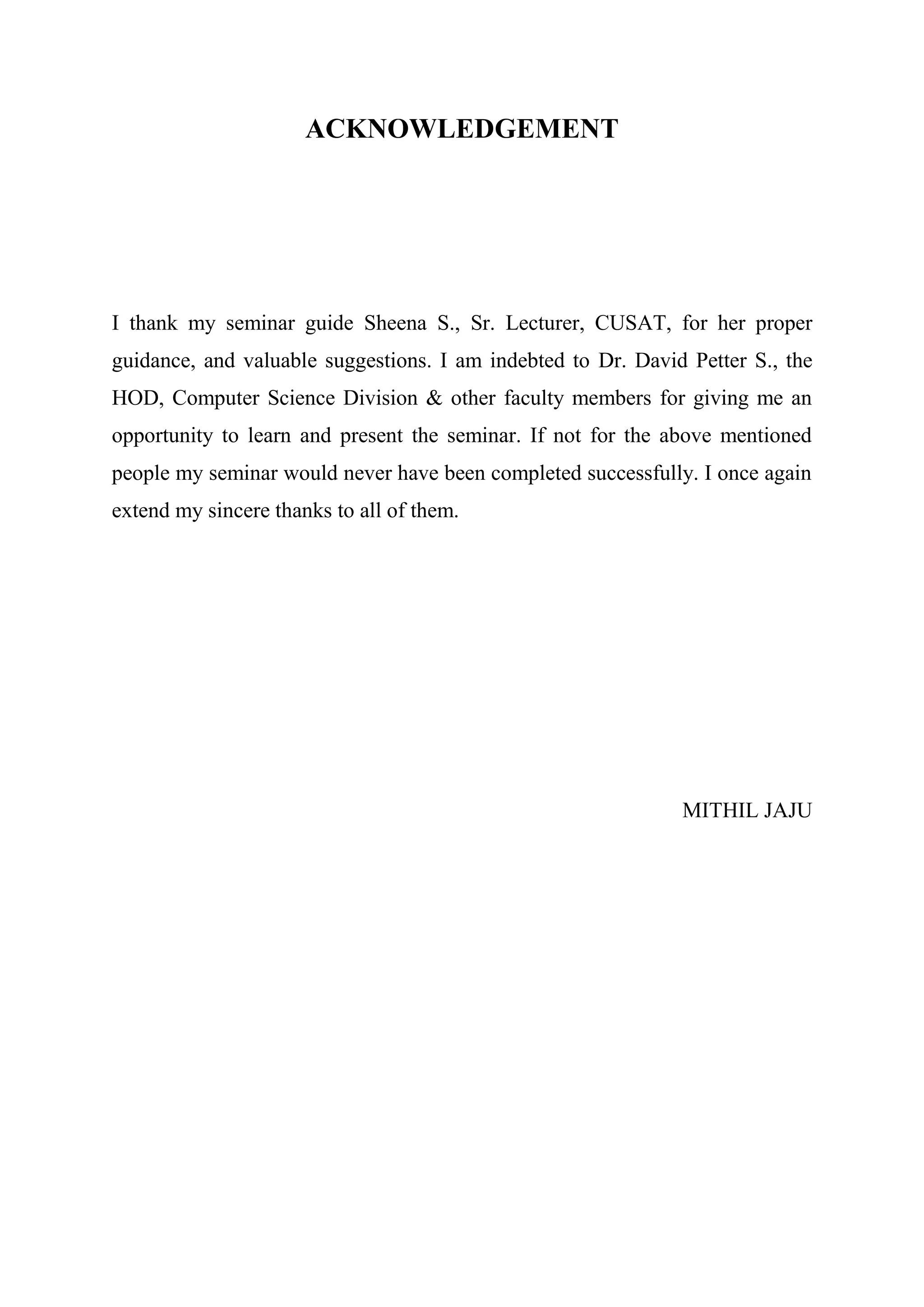 ACKNOWLEDGEMENT
I thank my seminar guide Sheena S., Sr. Lecturer, CUSAT, for her proper
guidance, and valuable suggestions. I am indebted to Dr. David Petter S., the
HOD, Computer Science Division & other faculty members for giving me an
opportunity to learn and present the seminar. If not for the above mentioned
people my seminar would never have been completed successfully. I once again
extend my sincere thanks to all of them.
MITHIL JAJU
 