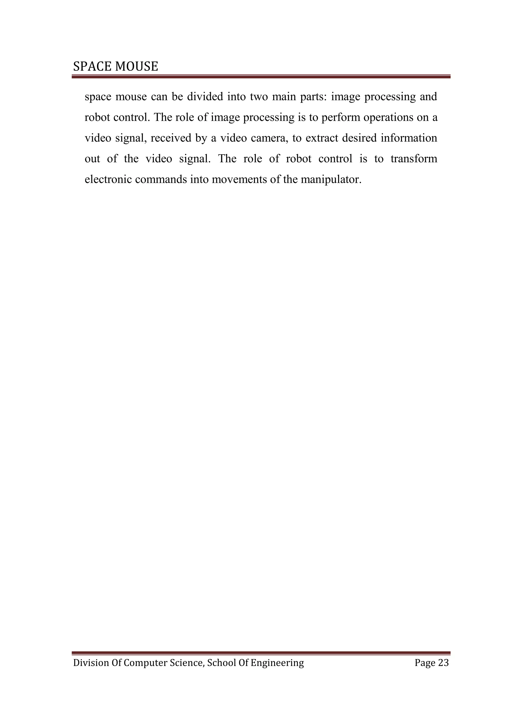 SPACE MOUSE
Division Of Computer Science, School Of Engineering Page 23
space mouse can be divided into two main parts: image processing and
robot control. The role of image processing is to perform operations on a
video signal, received by a video camera, to extract desired information
out of the video signal. The role of robot control is to transform
electronic commands into movements of the manipulator.
 