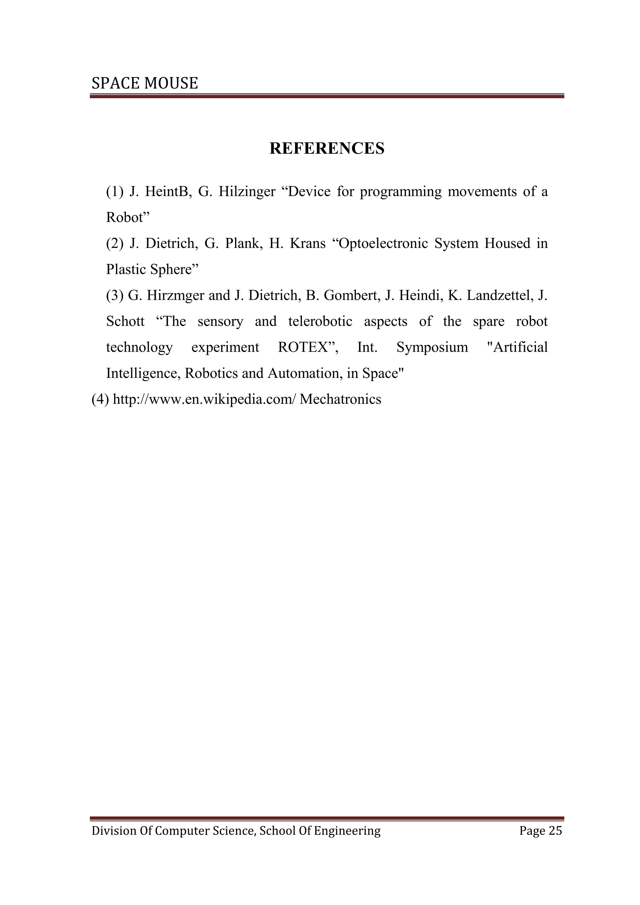 SPACE MOUSE
Division Of Computer Science, School Of Engineering Page 25
REFERENCES
(1) J. HeintB, G. Hilzinger “Device for programming movements of a
Robot”
(2) J. Dietrich, G. Plank, H. Krans “Optoelectronic System Housed in
Plastic Sphere”
(3) G. Hirzmger and J. Dietrich, B. Gombert, J. Heindi, K. Landzettel, J.
Schott “The sensory and telerobotic aspects of the spare robot
technology experiment ROTEX”, Int. Symposium "Artificial
Intelligence, Robotics and Automation, in Space"
(4) http://www.en.wikipedia.com/ Mechatronics
 