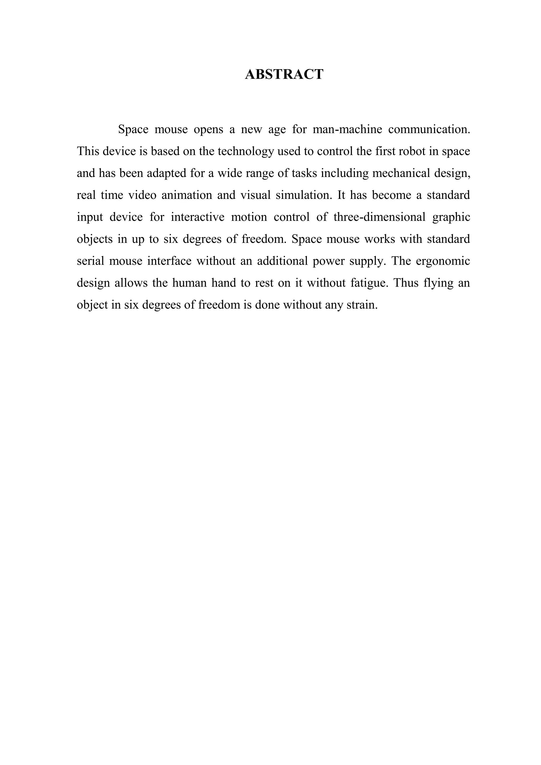 ABSTRACT
Space mouse opens a new age for man-machine communication.
This device is based on the technology used to control the first robot in space
and has been adapted for a wide range of tasks including mechanical design,
real time video animation and visual simulation. It has become a standard
input device for interactive motion control of three-dimensional graphic
objects in up to six degrees of freedom. Space mouse works with standard
serial mouse interface without an additional power supply. The ergonomic
design allows the human hand to rest on it without fatigue. Thus flying an
object in six degrees of freedom is done without any strain.
 