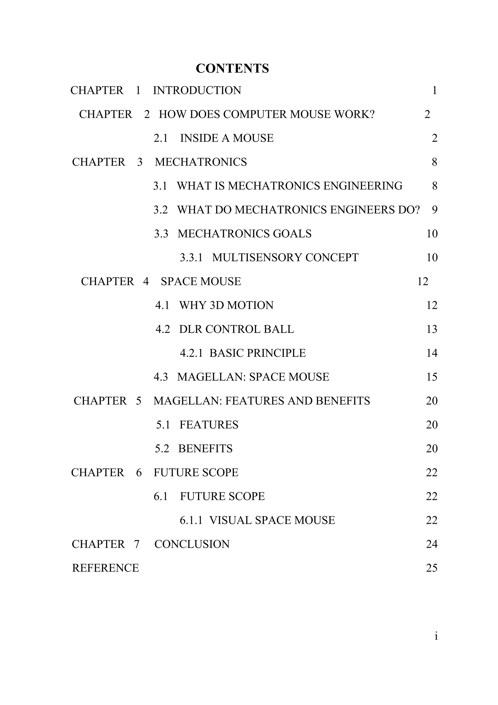CONTENTS
CHAPTER 1 INTRODUCTION 1
CHAPTER 2 HOW DOES COMPUTER MOUSE WORK? 2
2.1 INSIDE A MOUSE 2
CHAPTER 3 MECHATRONICS 8
3.1 WHAT IS MECHATRONICS ENGINEERING 8
3.2 WHAT DO MECHATRONICS ENGINEERS DO? 9
3.3 MECHATRONICS GOALS 10
3.3.1 MULTISENSORY CONCEPT 10
CHAPTER 4 SPACE MOUSE 12
4.1 WHY 3D MOTION 12
4.2 DLR CONTROL BALL 13
4.2.1 BASIC PRINCIPLE 14
4.3 MAGELLAN: SPACE MOUSE 15
CHAPTER 5 MAGELLAN: FEATURES AND BENEFITS 20
5.1 FEATURES 20
5.2 BENEFITS 20
CHAPTER 6 FUTURE SCOPE 22
6.1 FUTURE SCOPE 22
6.1.1 VISUAL SPACE MOUSE 22
CHAPTER 7 CONCLUSION 24
REFERENCE 25
i
 