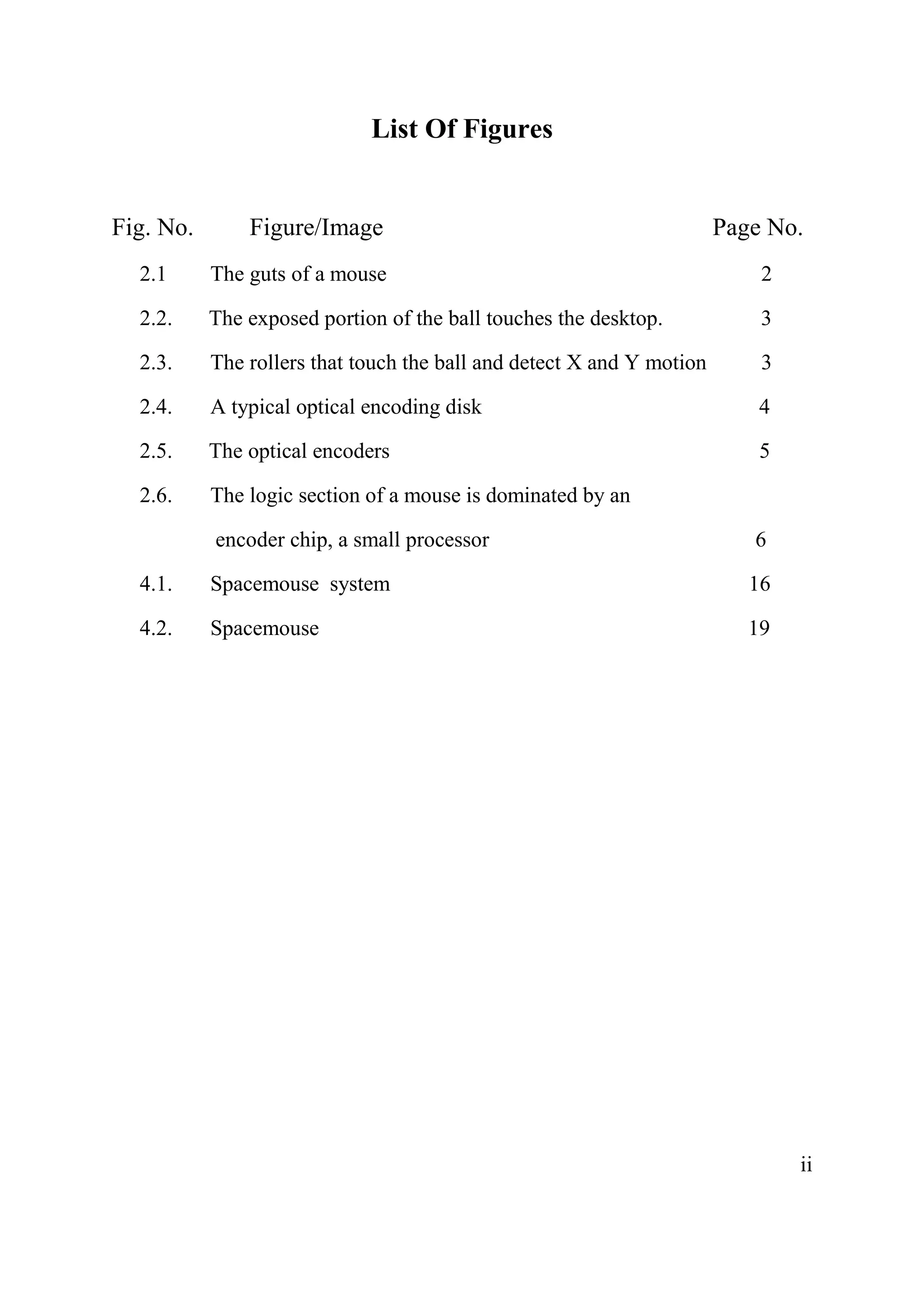 List Of Figures
Fig. No. Figure/Image Page No.
2.1 The guts of a mouse 2
2.2. The exposed portion of the ball touches the desktop. 3
2.3. The rollers that touch the ball and detect X and Y motion 3
2.4. A typical optical encoding disk 4
2.5. The optical encoders 5
2.6. The logic section of a mouse is dominated by an
encoder chip, a small processor 6
4.1. Spacemouse system 16
4.2. Spacemouse 19
ii
 