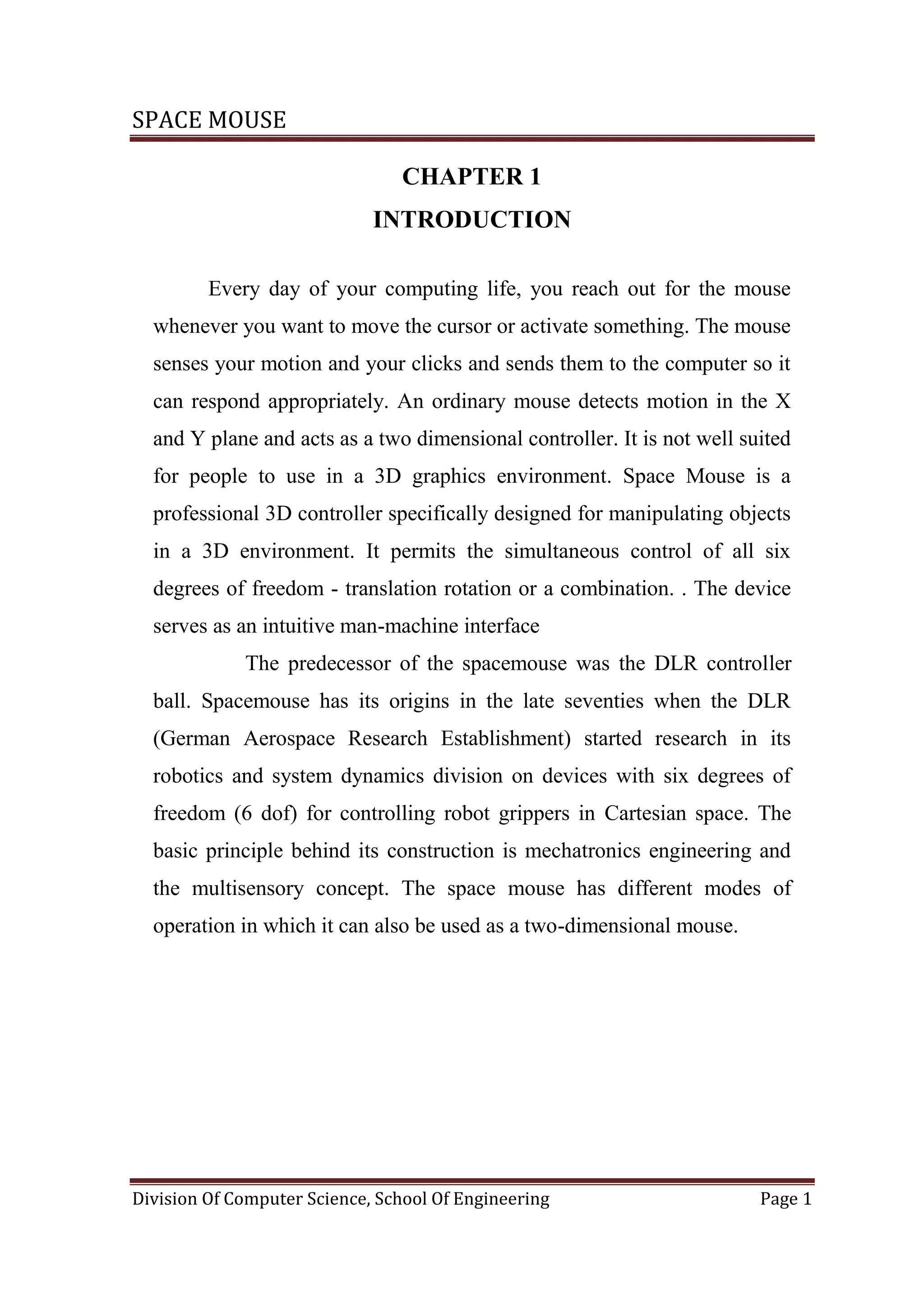 SPACE MOUSE
Division Of Computer Science, School Of Engineering Page 1
CHAPTER 1
INTRODUCTION
Every day of your computing life, you reach out for the mouse
whenever you want to move the cursor or activate something. The mouse
senses your motion and your clicks and sends them to the computer so it
can respond appropriately. An ordinary mouse detects motion in the X
and Y plane and acts as a two dimensional controller. It is not well suited
for people to use in a 3D graphics environment. Space Mouse is a
professional 3D controller specifically designed for manipulating objects
in a 3D environment. It permits the simultaneous control of all six
degrees of freedom - translation rotation or a combination. . The device
serves as an intuitive man-machine interface
The predecessor of the spacemouse was the DLR controller
ball. Spacemouse has its origins in the late seventies when the DLR
(German Aerospace Research Establishment) started research in its
robotics and system dynamics division on devices with six degrees of
freedom (6 dof) for controlling robot grippers in Cartesian space. The
basic principle behind its construction is mechatronics engineering and
the multisensory concept. The space mouse has different modes of
operation in which it can also be used as a two-dimensional mouse.
 