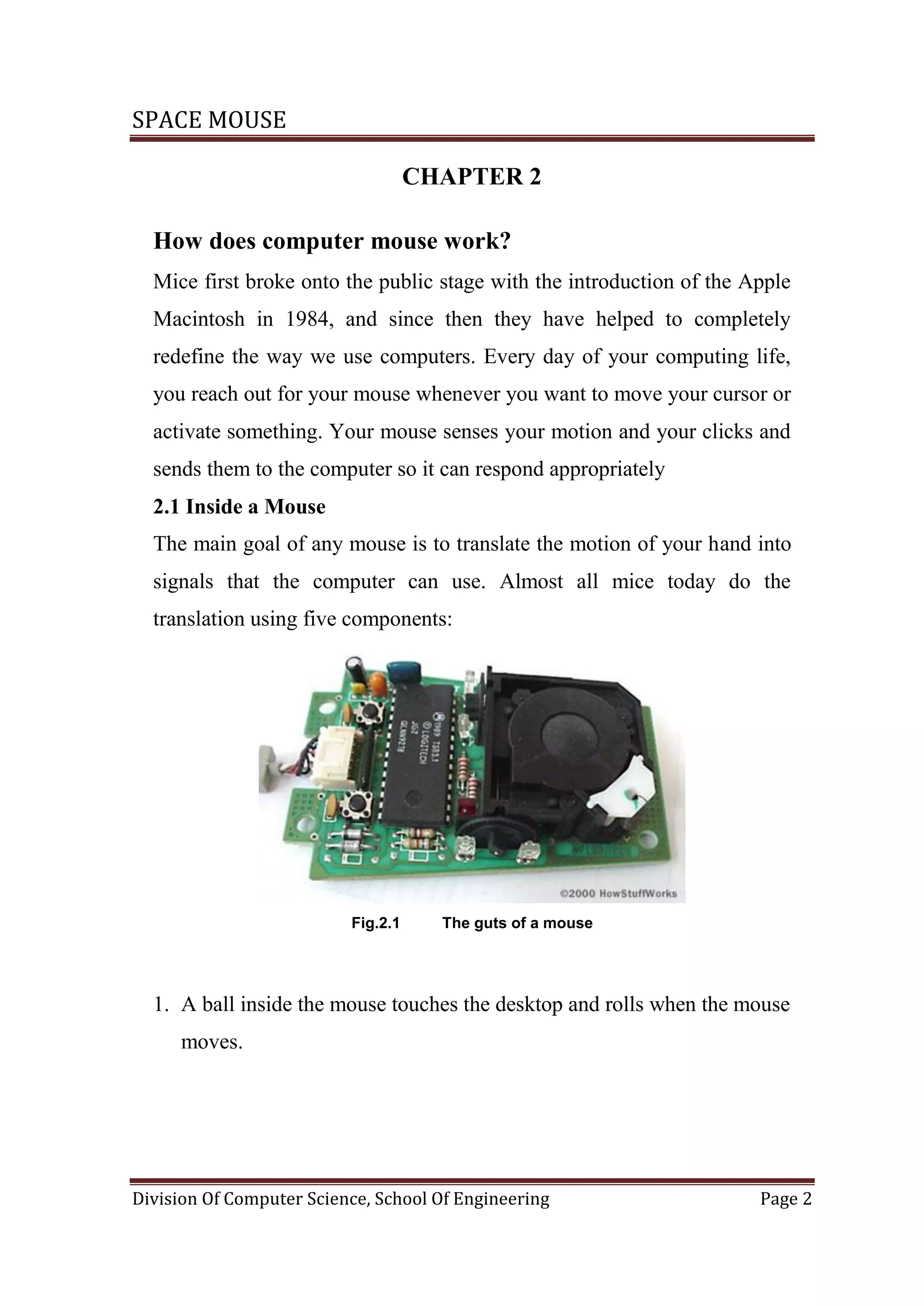 SPACE MOUSE
Division Of Computer Science, School Of Engineering Page 2
CHAPTER 2
How does computer mouse work?
Mice first broke onto the public stage with the introduction of the Apple
Macintosh in 1984, and since then they have helped to completely
redefine the way we use computers. Every day of your computing life,
you reach out for your mouse whenever you want to move your cursor or
activate something. Your mouse senses your motion and your clicks and
sends them to the computer so it can respond appropriately
2.1 Inside a Mouse
The main goal of any mouse is to translate the motion of your hand into
signals that the computer can use. Almost all mice today do the
translation using five components:
Fig.2.1 The guts of a mouse
1. A ball inside the mouse touches the desktop and rolls when the mouse
moves.
 