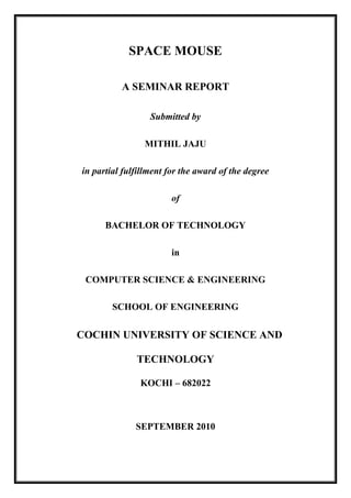 SPACE MOUSE
A SEMINAR REPORT
Submitted by
MITHIL JAJU
in partial fulfillment for the award of the degree
of
BACHELOR OF TECHNOLOGY
in
COMPUTER SCIENCE & ENGINEERING
SCHOOL OF ENGINEERING
COCHIN UNIVERSITY OF SCIENCE AND
TECHNOLOGY
KOCHI – 682022
SEPTEMBER 2010
 