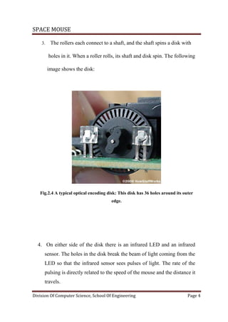 SPACE MOUSE
Division Of Computer Science, School Of Engineering Page 4
3. The rollers each connect to a shaft, and the shaft spins a disk with
holes in it. When a roller rolls, its shaft and disk spin. The following
image shows the disk:
Fig.2.4 A typical optical encoding disk: This disk has 36 holes around its outer
edge.
4. On either side of the disk there is an infrared LED and an infrared
sensor. The holes in the disk break the beam of light coming from the
LED so that the infrared sensor sees pulses of light. The rate of the
pulsing is directly related to the speed of the mouse and the distance it
travels.
 