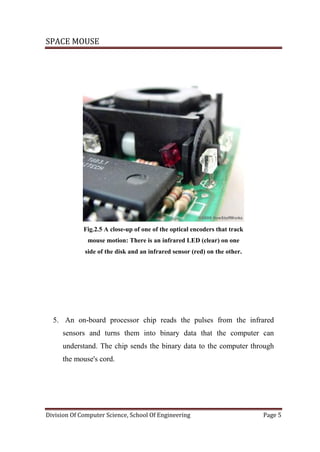 SPACE MOUSE
Division Of Computer Science, School Of Engineering Page 5
Fig.2.5 A close-up of one of the optical encoders that track
mouse motion: There is an infrared LED (clear) on one
side of the disk and an infrared sensor (red) on the other.
5. An on-board processor chip reads the pulses from the infrared
sensors and turns them into binary data that the computer can
understand. The chip sends the binary data to the computer through
the mouse's cord.
 