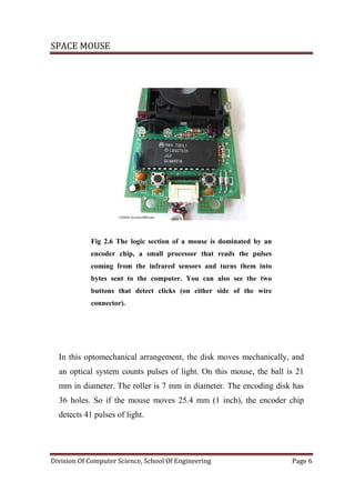 SPACE MOUSE
Division Of Computer Science, School Of Engineering Page 6
Fig 2.6 The logic section of a mouse is dominated by an
encoder chip, a small processor that reads the pulses
coming from the infrared sensors and turns them into
bytes sent to the computer. You can also see the two
buttons that detect clicks (on either side of the wire
connector).
In this optomechanical arrangement, the disk moves mechanically, and
an optical system counts pulses of light. On this mouse, the ball is 21
mm in diameter. The roller is 7 mm in diameter. The encoding disk has
36 holes. So if the mouse moves 25.4 mm (1 inch), the encoder chip
detects 41 pulses of light.
 