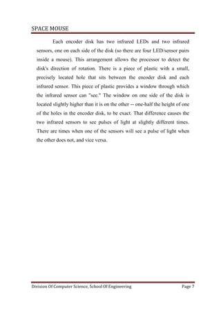 SPACE MOUSE
Division Of Computer Science, School Of Engineering Page 7
Each encoder disk has two infrared LEDs and two infrared
sensors, one on each side of the disk (so there are four LED/sensor pairs
inside a mouse). This arrangement allows the processor to detect the
disk's direction of rotation. There is a piece of plastic with a small,
precisely located hole that sits between the encoder disk and each
infrared sensor. This piece of plastic provides a window through which
the infrared sensor can "see." The window on one side of the disk is
located slightly higher than it is on the other -- one-half the height of one
of the holes in the encoder disk, to be exact. That difference causes the
two infrared sensors to see pulses of light at slightly different times.
There are times when one of the sensors will see a pulse of light when
the other does not, and vice versa.
 