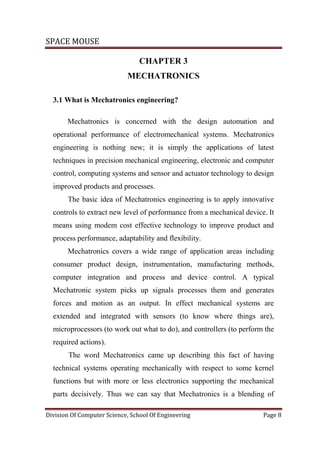 SPACE MOUSE
Division Of Computer Science, School Of Engineering Page 8
CHAPTER 3
MECHATRONICS
3.1 What is Mechatronics engineering?
Mechatronics is concerned with the design automation and
operational performance of electromechanical systems. Mechatronics
engineering is nothing new; it is simply the applications of latest
techniques in precision mechanical engineering, electronic and computer
control, computing systems and sensor and actuator technology to design
improved products and processes.
The basic idea of Mechatronics engineering is to apply innovative
controls to extract new level of performance from a mechanical device. It
means using modem cost effective technology to improve product and
process performance, adaptability and flexibility.
Mechatronics covers a wide range of application areas including
consumer product design, instrumentation, manufacturing methods,
computer integration and process and device control. A typical
Mechatronic system picks up signals processes them and generates
forces and motion as an output. In effect mechanical systems are
extended and integrated with sensors (to know where things are),
microprocessors (to work out what to do), and controllers (to perform the
required actions).
The word Mechatronics came up describing this fact of having
technical systems operating mechanically with respect to some kernel
functions but with more or less electronics supporting the mechanical
parts decisively. Thus we can say that Mechatronics is a blending of
 
