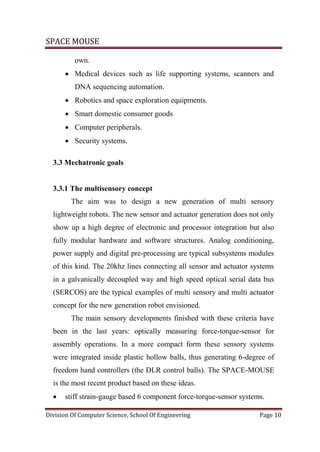 SPACE MOUSE
Division Of Computer Science, School Of Engineering Page 10
own.
 Medical devices such as life supporting systems, scanners and
DNA sequencing automation.
 Robotics and space exploration equipments.
 Smart domestic consumer goods
 Computer peripherals.
 Security systems.
3.3 Mechatronic goals
3.3.1 The multisensory concept
The aim was to design a new generation of multi sensory
lightweight robots. The new sensor and actuator generation does not only
show up a high degree of electronic and processor integration but also
fully modular hardware and software structures. Analog conditioning,
power supply and digital pre-processing are typical subsystems modules
of this kind. The 20khz lines connecting all sensor and actuator systems
in a galvanically decoupled way and high speed optical serial data bus
(SERCOS) are the typical examples of multi sensory and multi actuator
concept for the new generation robot envisioned.
The main sensory developments finished with these criteria have
been in the last years: optically measuring force-torque-sensor for
assembly operations. In a more compact form these sensory systems
were integrated inside plastic hollow balls, thus generating 6-degree of
freedom hand controllers (the DLR control balls). The SPACE-MOUSE
is the most recent product based on these ideas.
 stiff strain-gauge based 6 component force-torque-sensor systems.
 