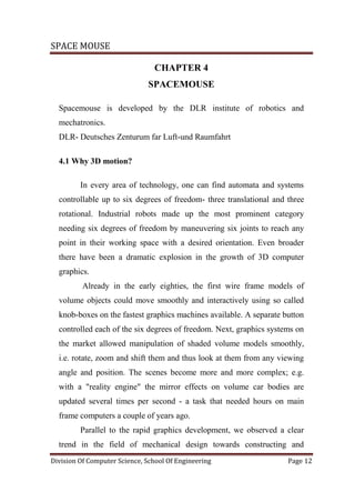 SPACE MOUSE
Division Of Computer Science, School Of Engineering Page 12
CHAPTER 4
SPACEMOUSE
Spacemouse is developed by the DLR institute of robotics and
mechatronics.
DLR- Deutsches Zenturum far Luft-und Raumfahrt
4.1 Why 3D motion?
In every area of technology, one can find automata and systems
controllable up to six degrees of freedom- three translational and three
rotational. Industrial robots made up the most prominent category
needing six degrees of freedom by maneuvering six joints to reach any
point in their working space with a desired orientation. Even broader
there have been a dramatic explosion in the growth of 3D computer
graphics.
Already in the early eighties, the first wire frame models of
volume objects could move smoothly and interactively using so called
knob-boxes on the fastest graphics machines available. A separate button
controlled each of the six degrees of freedom. Next, graphics systems on
the market allowed manipulation of shaded volume models smoothly,
i.e. rotate, zoom and shift them and thus look at them from any viewing
angle and position. The scenes become more and more complex; e.g.
with a "reality engine" the mirror effects on volume car bodies are
updated several times per second - a task that needed hours on main
frame computers a couple of years ago.
Parallel to the rapid graphics development, we observed a clear
trend in the field of mechanical design towards constructing and
 