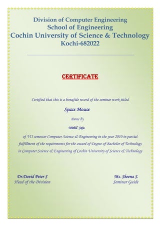 Division of Computer Engineering
School of Engineering
Cochin University of Science & Technology
Kochi-682022
CERTIFICATE
Certified that this is a bonafide record of the seminar work titled
Space Mouse
Done by
Mithil Jaju
of VII semester Computer Science & Engineering in the year 2010 in partial
fulfillment of the requirements for the award of Degree of Bachelor of Technology
in Computer Science & Engineering of Cochin University of Science & Technology
Dr.David Peter S Ms. Sheena S.
Head of the Division Seminar Guide
 