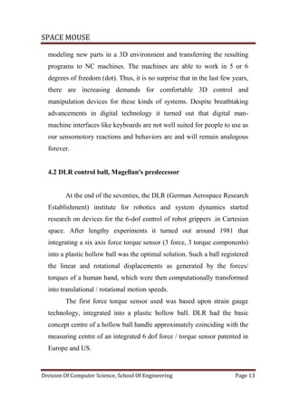 SPACE MOUSE
Division Of Computer Science, School Of Engineering Page 13
modeling new parts in a 3D environment and transferring the resulting
programs to NC machines. The machines are able to work in 5 or 6
degrees of freedom (dot). Thus, it is no surprise that in the last few years,
there are increasing demands for comfortable 3D control and
manipulation devices for these kinds of systems. Despite breathtaking
advancements in digital technology it turned out that digital man-
machine interfaces like keyboards are not well suited for people to use as
our sensomotory reactions and behaviors are and will remain analogous
forever.
4.2 DLR control ball, Magellan's predecessor
At the end of the seventies, the DLR (German Aerospace Research
Establishment) institute for robotics and system dynamics started
research on devices for the 6-dof control of robot grippers .in Cartesian
space. After lengthy experiments it turned out around 1981 that
integrating a six axis force torque sensor (3 force, 3 torque components)
into a plastic hollow ball was the optimal solution. Such a ball registered
the linear and rotational displacements as generated by the forces/
torques of a human hand, which were then computationally transformed
into translational / rotational motion speeds.
The first force torque sensor used was based upon strain gauge
technology, integrated into a plastic hollow ball. DLR had the basic
concept centre of a hollow ball handle approximately coinciding with the
measuring centre of an integrated 6 dof force / torque sensor patented in
Europe and US.
 