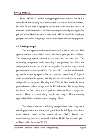 SPACE MOUSE
Division Of Computer Science, School Of Engineering Page 14
From 1982-1985, the first prototype applications showed that DLR's
control ball was not only excellently suited as a control device for robots,
but also for the first 3D-graphics system that came onto the market at
that time. Wide commercial distribution was prevented by the high sales
price of about $8,000 per unit. It took until 1985 for the DLR's developer
group to succeed in designing a much cheaper optical measuring system.
4.2.1 Basic principle
The new system used 6 one-dimensional position detectors. This
system received a worldwide patent. The basic principle is as follows.
The measuring system consists of an inner and an outer part. The
measuring arrangement in the inner ring is composed of the LED, a slit
and perpendicular to the slit on the opposite side of the ring a linear
position sensitive detector (PSD). The slit / LED combination is mobile
against the remaining system. Six such systems (rotated by 60 degrees
each) are mounted in a plane, whereby the slits alternatively are vertical
and parallel to the plane. The ring with PSD's is fixed inside the outer
part and connected via springs with the LED-slit-basis. The springs bring
the inner part back to a neutral position when no forces / torque are
exerted: There is a particularly simple and unique. This measuring
system is drift-free and not subject to aging effects.
The whole electronics including computational processing on a
one-chip-processor was already integrable into the ball by means of two
small double sided surface mount device (SMD) boards, the
manufacturing costs were reduced to below $1,000, but the sales price
still hovered in the area of $3,000.
 