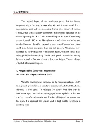 SPACE MOUSE
Division Of Computer Science, School Of Engineering Page 15
The original hopes of the developers group that the license
companies might be able to redevelop devices towards much lower
manufacturing costs did not materialize. On the other hand, with passing
of time, other technologically comparable ball systems appeared on the
market especially in USA. They differed only in the type of measuring
system. Around 1990, terms like cyberspace and virtual reality became
popular. However, the effort required to steer oneself around in a virtual
world using helmet and glove tires one out quickly. Movements were
measured by electromagnetic or ultrasonic means, with the human head
having problems in controlling translational speeds. In addition, moving
the hand around in free space leads to fairly fast fatigue. Thus a redesign
of the ball idea seemed urgent.
4.3 Magellan (the European Spacemouse):
The result of a long development chain
With the developments explained in the previous sections, DLR's
development group started a transfer company, SPACE CONTROL and
addressed a clear goal: To redesign the control ball idea with its
unsurpassed opto electronic measuring system and optimize it thus that
to reduce manufacturing costs to a fraction of its previous amount and
thus allow it to approach the pricing level of high quality PC mouse at
least long-term.
 
