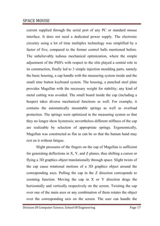 SPACE MOUSE
Division Of Computer Science, School Of Engineering Page 17
current supplied through the serial port of any PC or standard mouse
interface. It does not need a dedicated power supply. The electronic
circuitry using a lot of time multiplex technology was simplified by a
factor of five, compared to the former control balls mentioned before.
The unbelievably tedious mechanical optimization, where the simple
adjustment of the PSD's with respect to the slits played a central role in
its construction, finally led to 3 simple injection moulding parts, namely
the basic housing, a cap handle with the measuring system inside and the
small nine button keyboard system. The housing, a punched steel plate
provides Magellan with the necessary weight for stability; any kind of
metal cutting was avoided. The small board inside the cap (including a
beeper) takes diverse mechanical functions as well. For example, it
contains the automatically mountable springs as well as overload
protection. The springs were optimized in the measuring system so that
they no longer show hysteresis; nevertheless different stiffness of the cap
are realizable by selection of appropriate springs. Ergonomically,
Magellan was constructed as flat as can be so that the human hand may
rest on it without fatigue.
Slight pressures of the fingers on the cap of Magellan is sufficient
for generating deflections in X, Y, and Z planes, thus shifting a cursor or
flying a 3D graphics object translationally through space. Slight twists of
the cap cause rotational motions of a 3D graphics object around the
corresponding axes. Pulling the cap in the Z direction corresponds to
zooming function. Moving the cap in X or Y direction drags the
horizontally and vertically respectively on the screen. Twisting the cap
over one of the main axes or any combination of them rotates the object
over the corresponding axis on the screen. The user can handle the
 